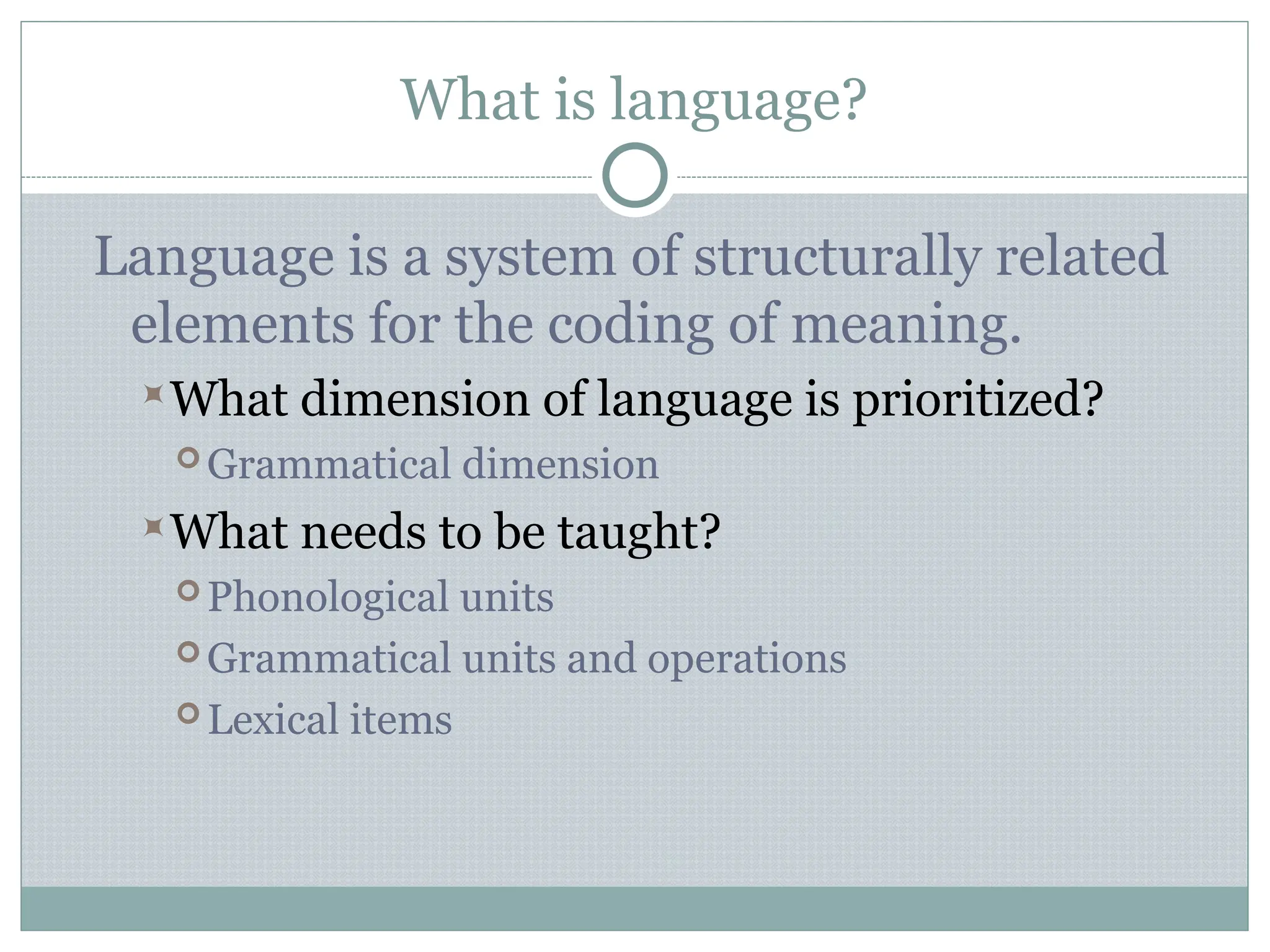 What is language?
Language is a system of structurally related
elements for the coding of meaning.
What dimension of language is prioritized?
 Grammatical dimension
What needs to be taught?
 Phonological units
 Grammatical units and operations
 Lexical items
 