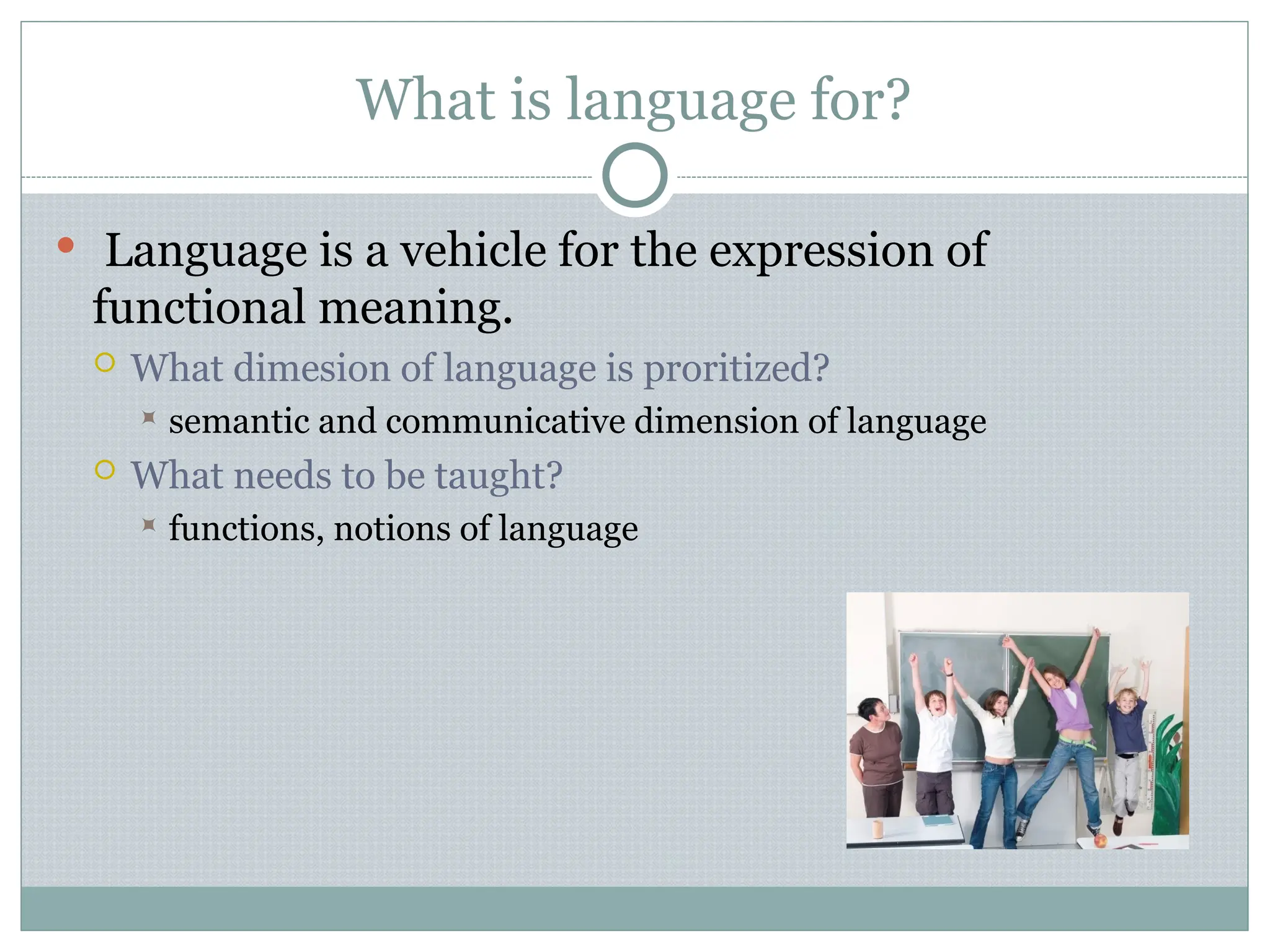 What is language for?
 Language is a vehicle for the expression of
functional meaning.
 What dimesion of language is proritized?
 semantic and communicative dimension of language
 What needs to be taught?
 functions, notions of language
 