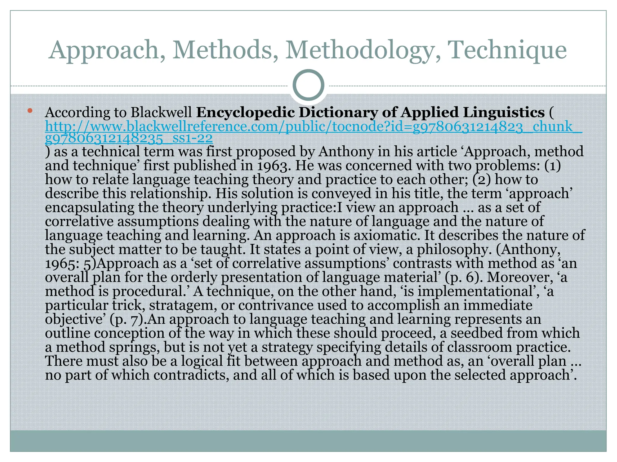 Approach, Methods, Methodology, Technique
 According to Blackwell Encyclopedic Dictionary of Applied Linguistics (
http://www.blackwellreference.com/public/tocnode?id=g9780631214823_chunk_
g97806312148235_ss1-22
) as a technical term was first proposed by Anthony in his article ‘Approach, method
and technique’ first published in 1963. He was concerned with two problems: (1)
how to relate language teaching theory and practice to each other; (2) how to
describe this relationship. His solution is conveyed in his title, the term ‘approach’
encapsulating the theory underlying practice:I view an approach … as a set of
correlative assumptions dealing with the nature of language and the nature of
language teaching and learning. An approach is axiomatic. It describes the nature of
the subject matter to be taught. It states a point of view, a philosophy. (Anthony,
1965: 5)Approach as a ‘set of correlative assumptions’ contrasts with method as ‘an
overall plan for the orderly presentation of language material’ (p. 6). Moreover, ‘a
method is procedural.’ A technique, on the other hand, ‘is implementational’, ‘a
particular trick, stratagem, or contrivance used to accomplish an immediate
objective’ (p. 7).An approach to language teaching and learning represents an
outline conception of the way in which these should proceed, a seedbed from which
a method springs, but is not yet a strategy specifying details of classroom practice.
There must also be a logical fit between approach and method as, an ‘overall plan …
no part of which contradicts, and all of which is based upon the selected approach’.
 