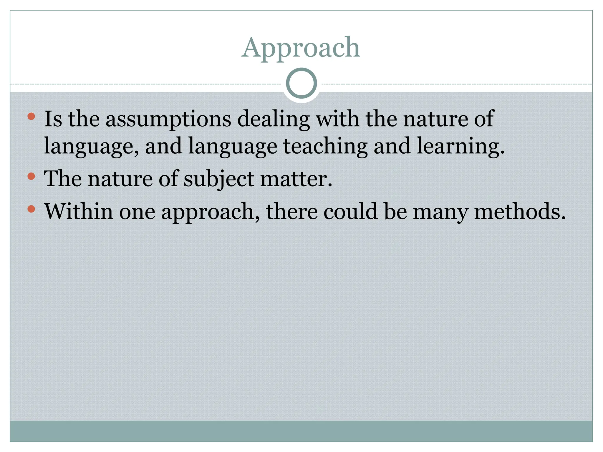 Approach
 Is the assumptions dealing with the nature of
language, and language teaching and learning.
 The nature of subject matter.
 Within one approach, there could be many methods.
 