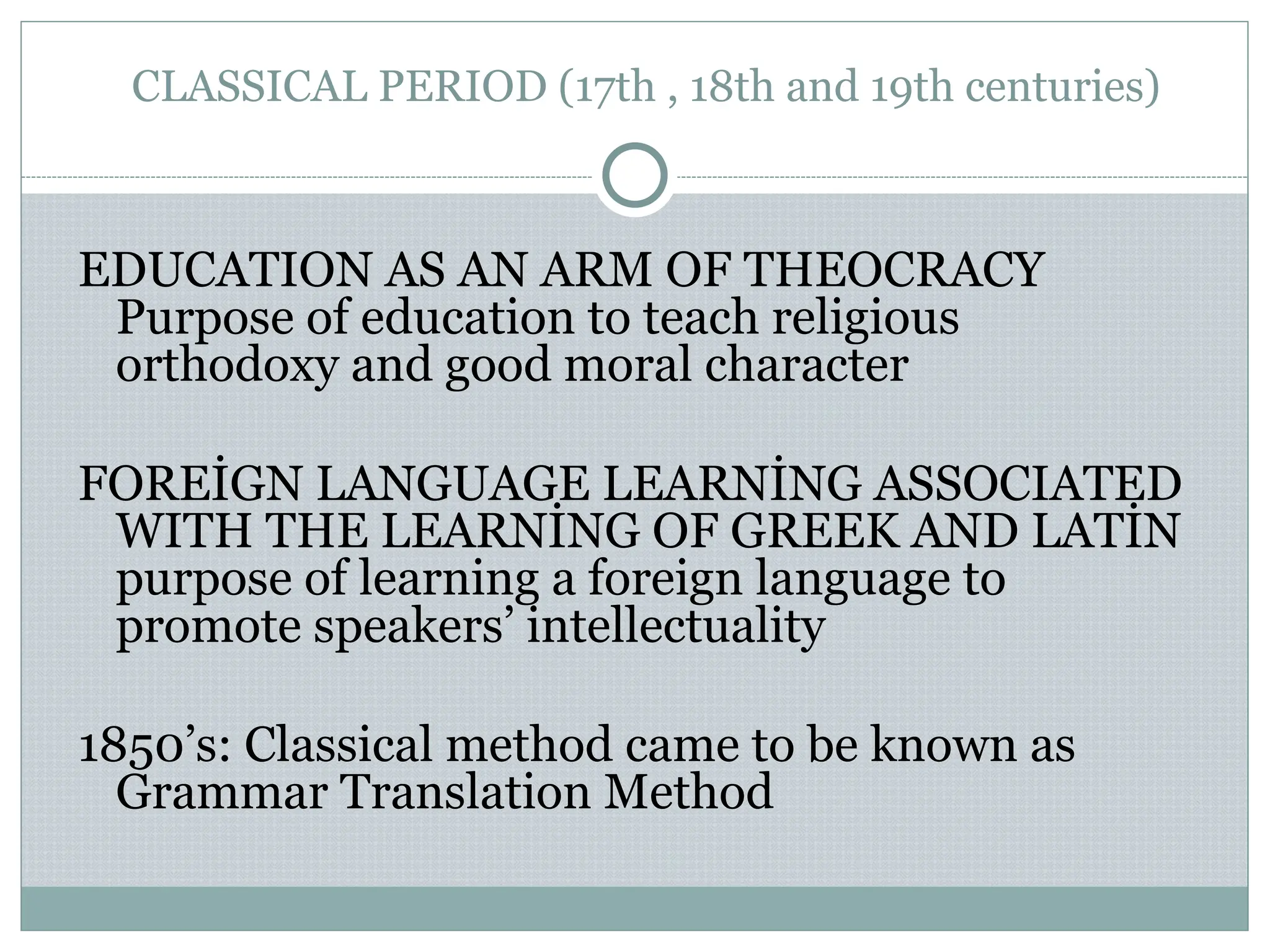 CLASSICAL PERIOD (17th , 18th and 19th centuries)
EDUCATION AS AN ARM OF THEOCRACY
Purpose of education to teach religious
orthodoxy and good moral character
FOREİGN LANGUAGE LEARNİNG ASSOCIATED
WITH THE LEARNİNG OF GREEK AND LATİN
purpose of learning a foreign language to
promote speakers’ intellectuality
1850’s: Classical method came to be known as
Grammar Translation Method
 