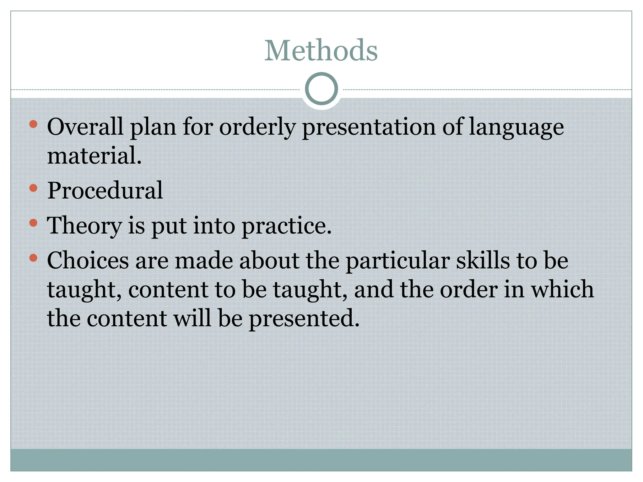 Methods
 Overall plan for orderly presentation of language
material.
 Procedural
 Theory is put into practice.
 Choices are made about the particular skills to be
taught, content to be taught, and the order in which
the content will be presented.
 