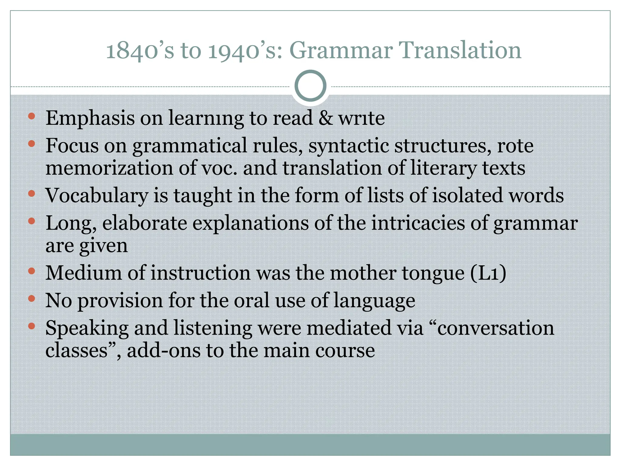 1840’s to 1940’s: Grammar Translation
 Emphasis on learnıng to read & wrıte
 Focus on grammatical rules, syntactic structures, rote
memorization of voc. and translation of literary texts
 Vocabulary is taught in the form of lists of isolated words
 Long, elaborate explanations of the intricacies of grammar
are given
 Medium of instruction was the mother tongue (L1)
 No provision for the oral use of language
 Speaking and listening were mediated via “conversation
classes”, add-ons to the main course
 