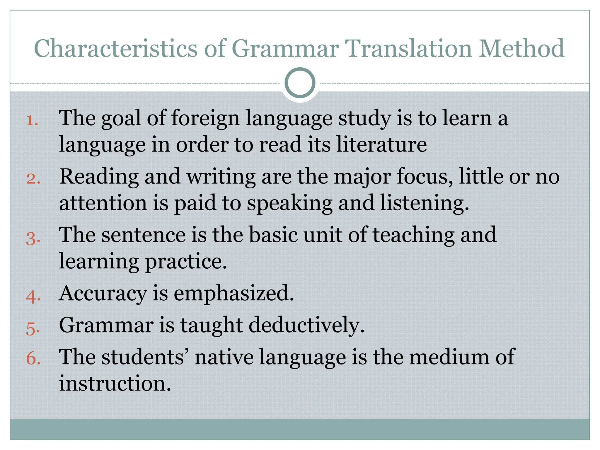 Characteristics of Grammar Translation Method
1. The goal of foreign language study is to learn a
language in order to read its literature
2. Reading and writing are the major focus, little or no
attention is paid to speaking and listening.
3. The sentence is the basic unit of teaching and
learning practice.
4. Accuracy is emphasized.
5. Grammar is taught deductively.
6. The students’ native language is the medium of
instruction.
 