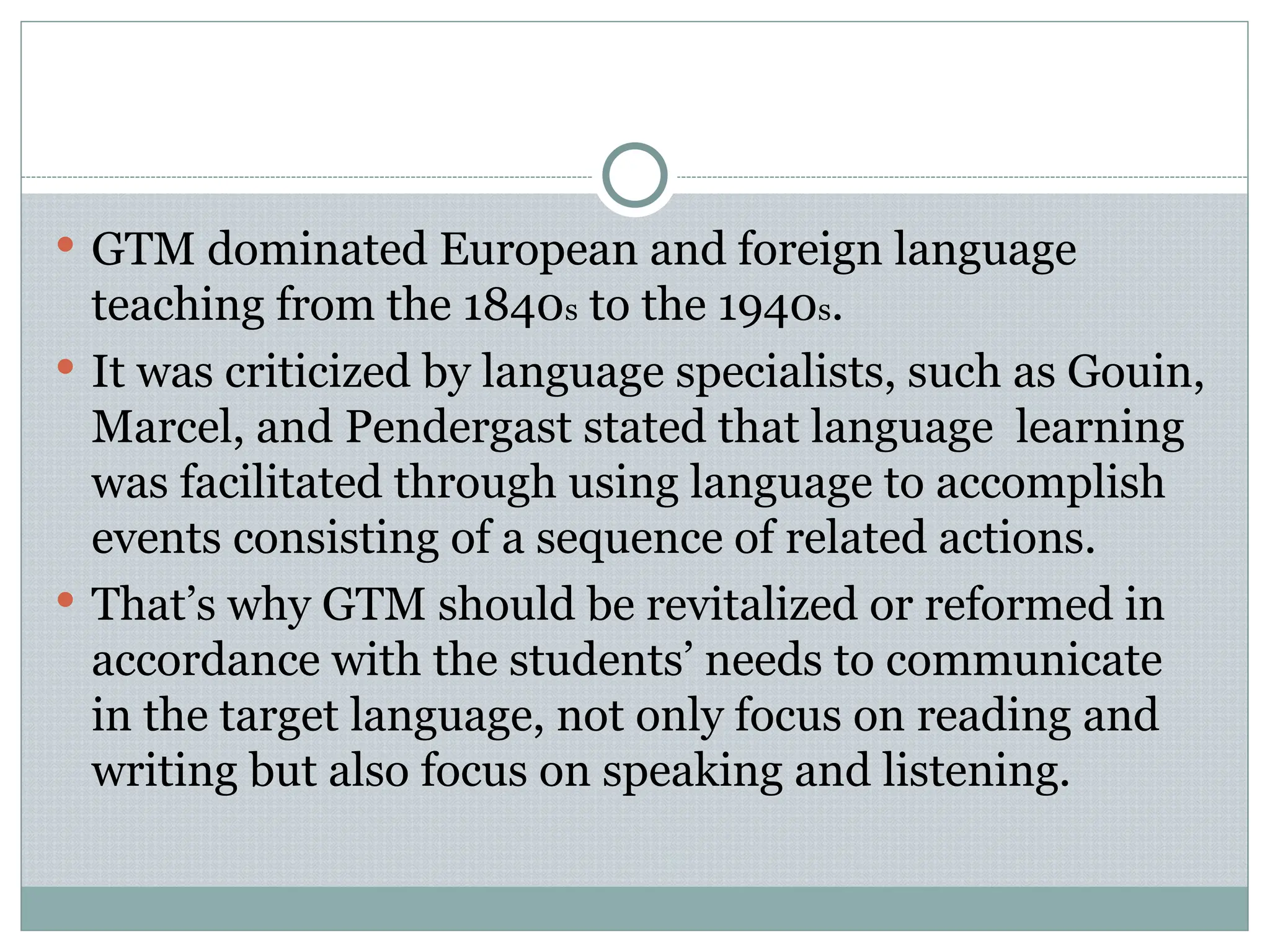  GTM dominated European and foreign language
teaching from the 1840s to the 1940s.
 It was criticized by language specialists, such as Gouin,
Marcel, and Pendergast stated that language learning
was facilitated through using language to accomplish
events consisting of a sequence of related actions.
 That’s why GTM should be revitalized or reformed in
accordance with the students’ needs to communicate
in the target language, not only focus on reading and
writing but also focus on speaking and listening.
 