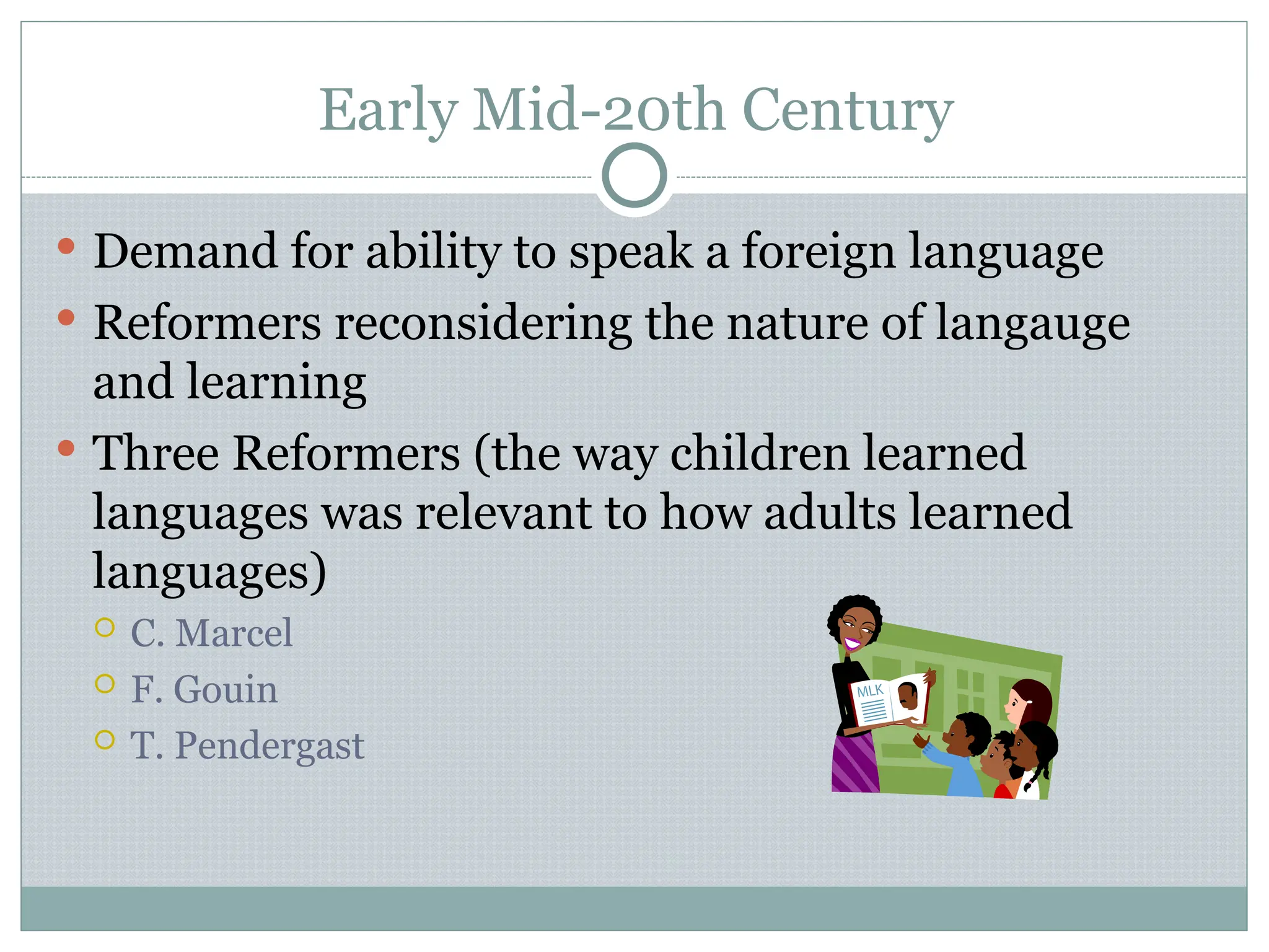 Early Mid-20th Century
 Demand for ability to speak a foreign language
 Reformers reconsidering the nature of langauge
and learning
 Three Reformers (the way children learned
languages was relevant to how adults learned
languages)
 C. Marcel
 F. Gouin
 T. Pendergast
 
