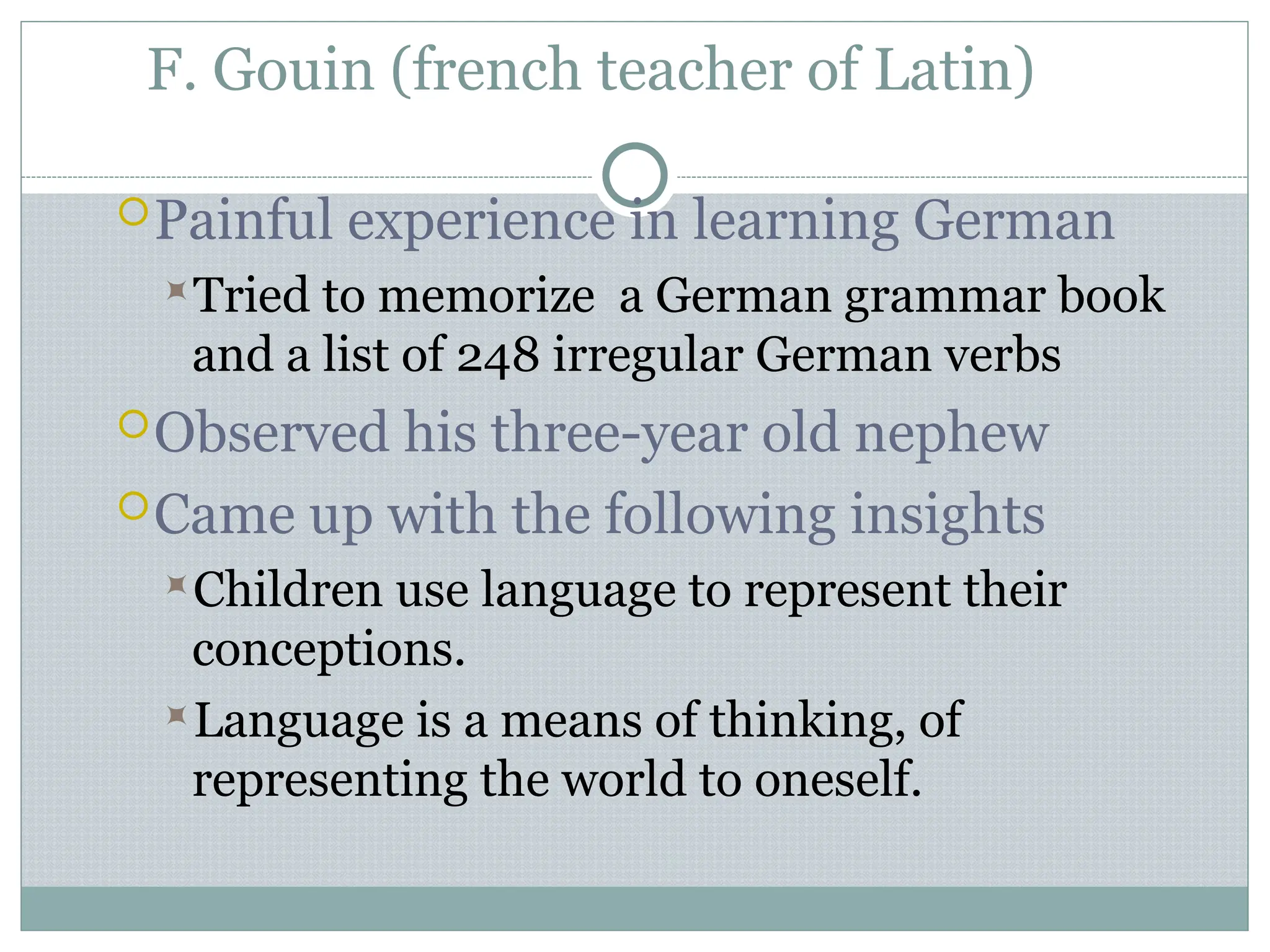 F. Gouin (french teacher of Latin)
Painful experience in learning German
Tried to memorize a German grammar book
and a list of 248 irregular German verbs
Observed his three-year old nephew
Came up with the following insights
Children use language to represent their
conceptions.
Language is a means of thinking, of
representing the world to oneself.
 