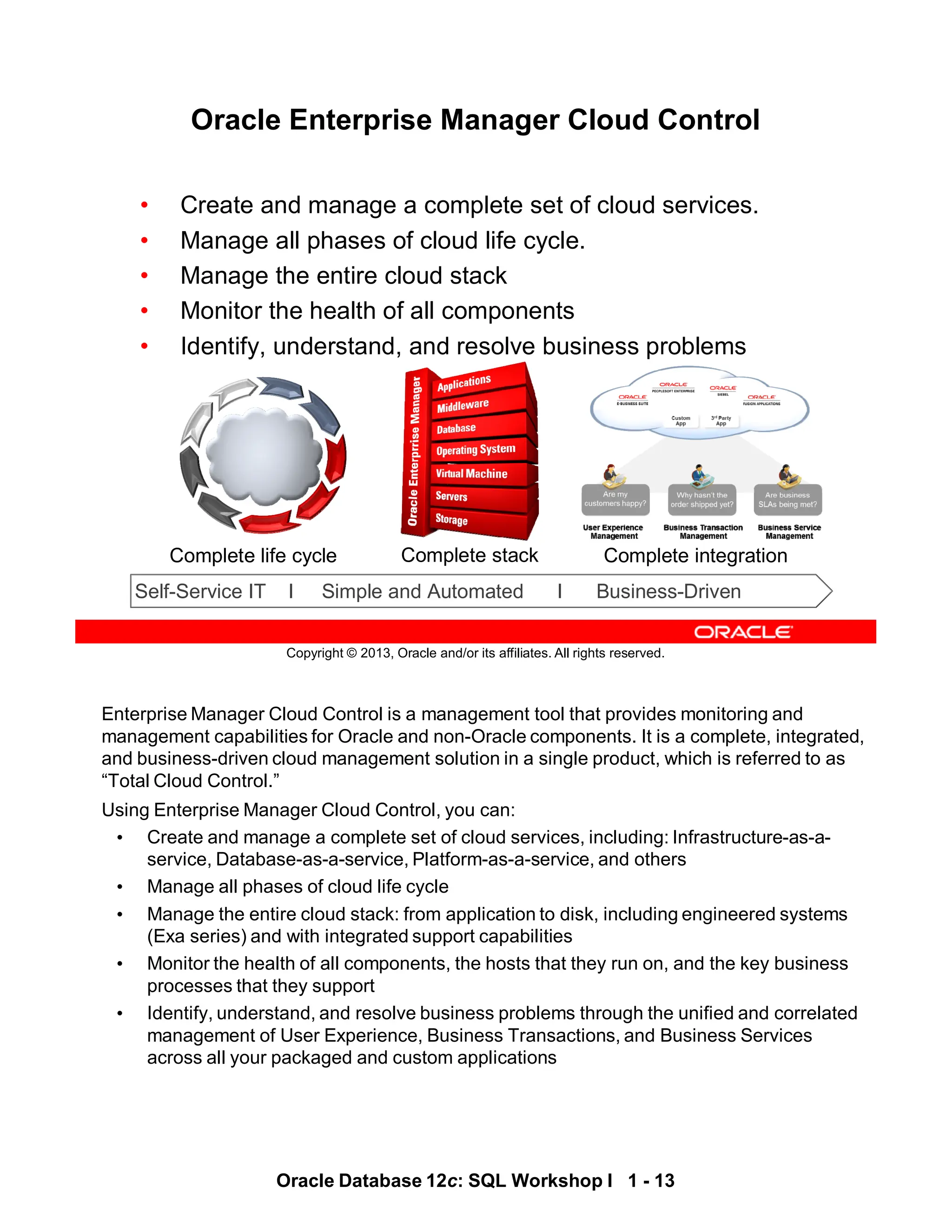Enterprise Manager Cloud Control is a management tool that provides monitoring and
management capabilities for Oracle and non-Oracle components. It is a complete, integrated,
and business-driven cloud management solution in a single product, which is referred to as
“Total Cloud Control.”
Using Enterprise Manager Cloud Control, you can:
• Create and manage a complete set of cloud services, including: Infrastructure-as-a-
service, Database-as-a-service, Platform-as-a-service, and others
• Manage all phases of cloud life cycle
• Manage the entire cloud stack: from application to disk, including engineered systems
(Exa series) and with integrated support capabilities
• Monitor the health of all components, the hosts that they run on, and the key business
processes that they support
• Identify, understand, and resolve business problems through the unified and correlated
management of User Experience, Business Transactions, and Business Services
across all your packaged and custom applications
Oracle Database 12c: SQL Workshop I 1 - 13
Copyright © 2013, Oracle and/or its affiliates. All rights reserved.
Self-Service IT I Simple and Automated I Business-Driven
Complete life cycle Complete stack Complete integration
Oracle Enterprise Manager Cloud Control
• Create and manage a complete set of cloud services.
• Manage all phases of cloud life cycle.
• Manage the entire cloud stack
• Monitor the health of all components
• Identify, understand, and resolve business problems
 