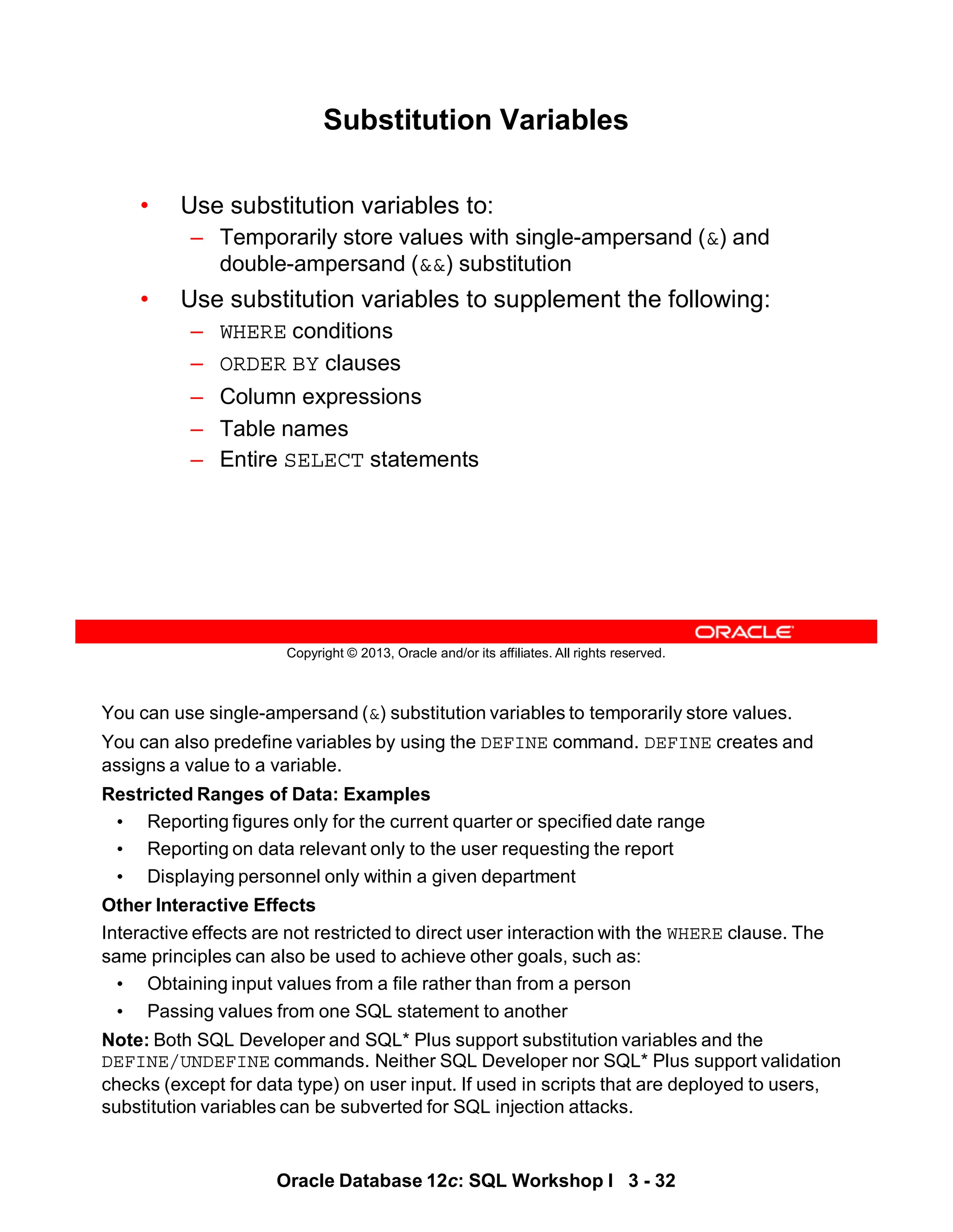You can use single-ampersand (&) substitution variables to temporarily store values.
You can also predefine variables by using the DEFINE command. DEFINE creates and
assigns a value to a variable.
Restricted Ranges of Data: Examples
• Reporting figures only for the current quarter or specified date range
• Reporting on data relevant only to the user requesting the report
• Displaying personnel only within a given department
Other Interactive Effects
Interactive effects are not restricted to direct user interaction with the WHERE clause. The
same principles can also be used to achieve other goals, such as:
• Obtaining input values from a file rather than from a person
• Passing values from one SQL statement to another
Note: Both SQL Developer and SQL* Plus support substitution variables and the
DEFINE/UNDEFINE commands. Neither SQL Developer nor SQL* Plus support validation
checks (except for data type) on user input. If used in scripts that are deployed to users,
substitution variables can be subverted for SQL injection attacks.
Oracle Database 12c: SQL Workshop I 3 - 32
Copyright © 2013, Oracle and/or its affiliates. All rights reserved.
Substitution Variables
• Use substitution variables to:
– Temporarily store values with single-ampersand (&) and
double-ampersand (&&) substitution
• Use substitution variables to supplement the following:
– WHERE conditions
– ORDER BY clauses
– Column expressions
– Table names
– Entire SELECT statements
 