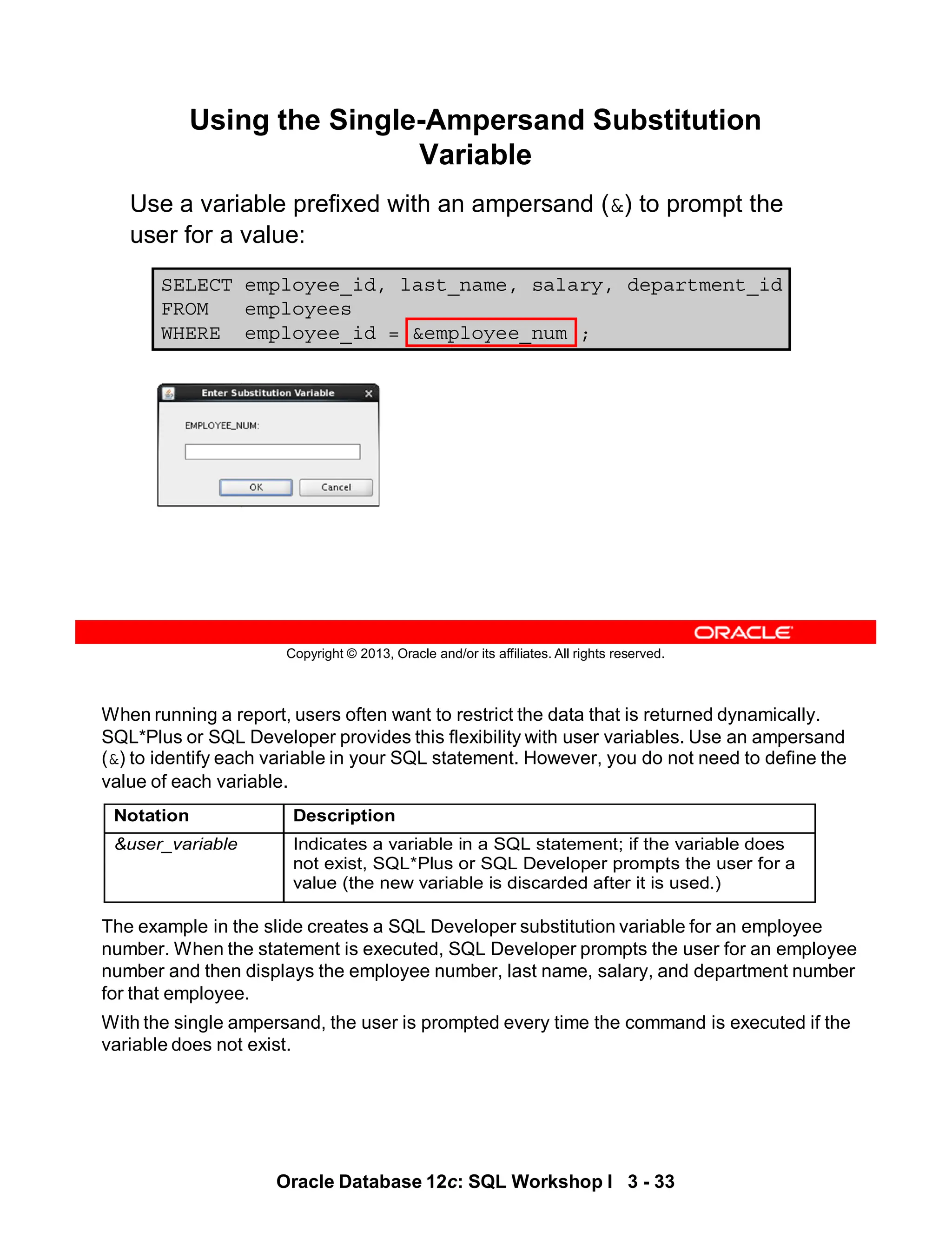 When running a report, users often want to restrict the data that is returned dynamically.
SQL*Plus or SQL Developer provides this flexibility with user variables. Use an ampersand
(&) to identify each variable in your SQL statement. However, you do not need to define the
value of each variable.
The example in the slide creates a SQL Developer substitution variable for an employee
number. When the statement is executed, SQL Developer prompts the user for an employee
number and then displays the employee number, last name, salary, and department number
for that employee.
With the single ampersand, the user is prompted every time the command is executed if the
variable does not exist.
Notation Description
&user_variable Indicates a variable in a SQL statement; if the variable does
not exist, SQL*Plus or SQL Developer prompts the user for a
value (the new variable is discarded after it is used.)
Oracle Database 12c: SQL Workshop I 3 - 33
Copyright © 2013, Oracle and/or its affiliates. All rights reserved.
SELECT employee_id, last_name, salary, department_id
FROM employees
WHERE employee_id = &employee_num ;
Using the Single-Ampersand Substitution
Variable
Use a variable prefixed with an ampersand (&) to prompt the
user for a value:
 