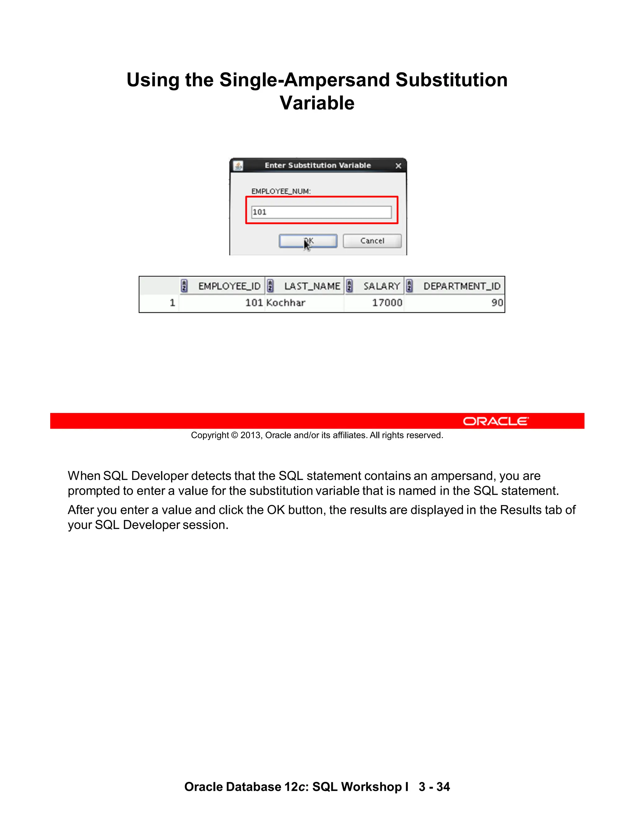 When SQL Developer detects that the SQL statement contains an ampersand, you are
prompted to enter a value for the substitution variable that is named in the SQL statement.
After you enter a value and click the OK button, the results are displayed in the Results tab of
your SQL Developer session.
Oracle Database 12c: SQL Workshop I 3 - 34
Copyright © 2013, Oracle and/or its affiliates. All rights reserved.
Using the Single-Ampersand Substitution
Variable
 