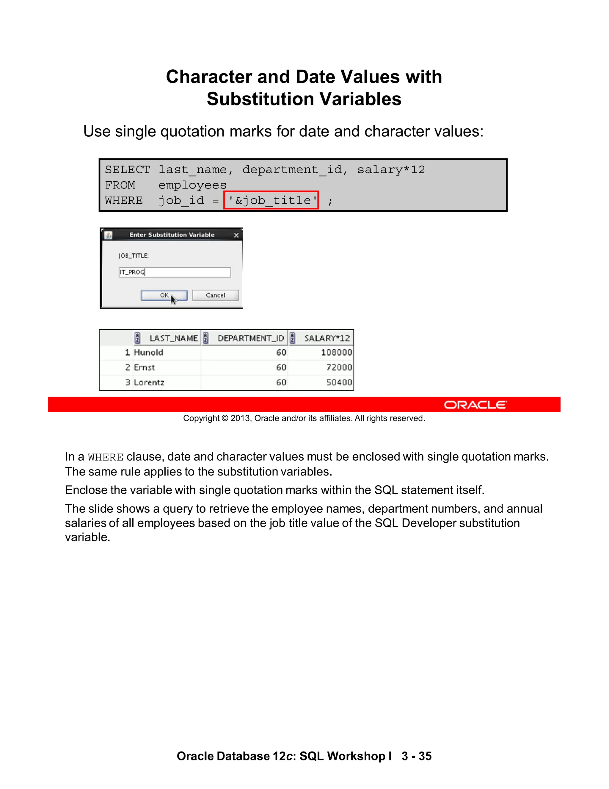 In a WHERE clause, date and character values must be enclosed with single quotation marks.
The same rule applies to the substitution variables.
Enclose the variable with single quotation marks within the SQL statement itself.
The slide shows a query to retrieve the employee names, department numbers, and annual
salaries of all employees based on the job title value of the SQL Developer substitution
variable.
Oracle Database 12c: SQL Workshop I 3 - 35
Copyright © 2013, Oracle and/or its affiliates. All rights reserved.
SELECT last_name, department_id, salary*12
FROM employees
WHERE job_id = '&job_title' ;
Character and Date Values with
Substitution Variables
Use single quotation marks for date and character values:
 