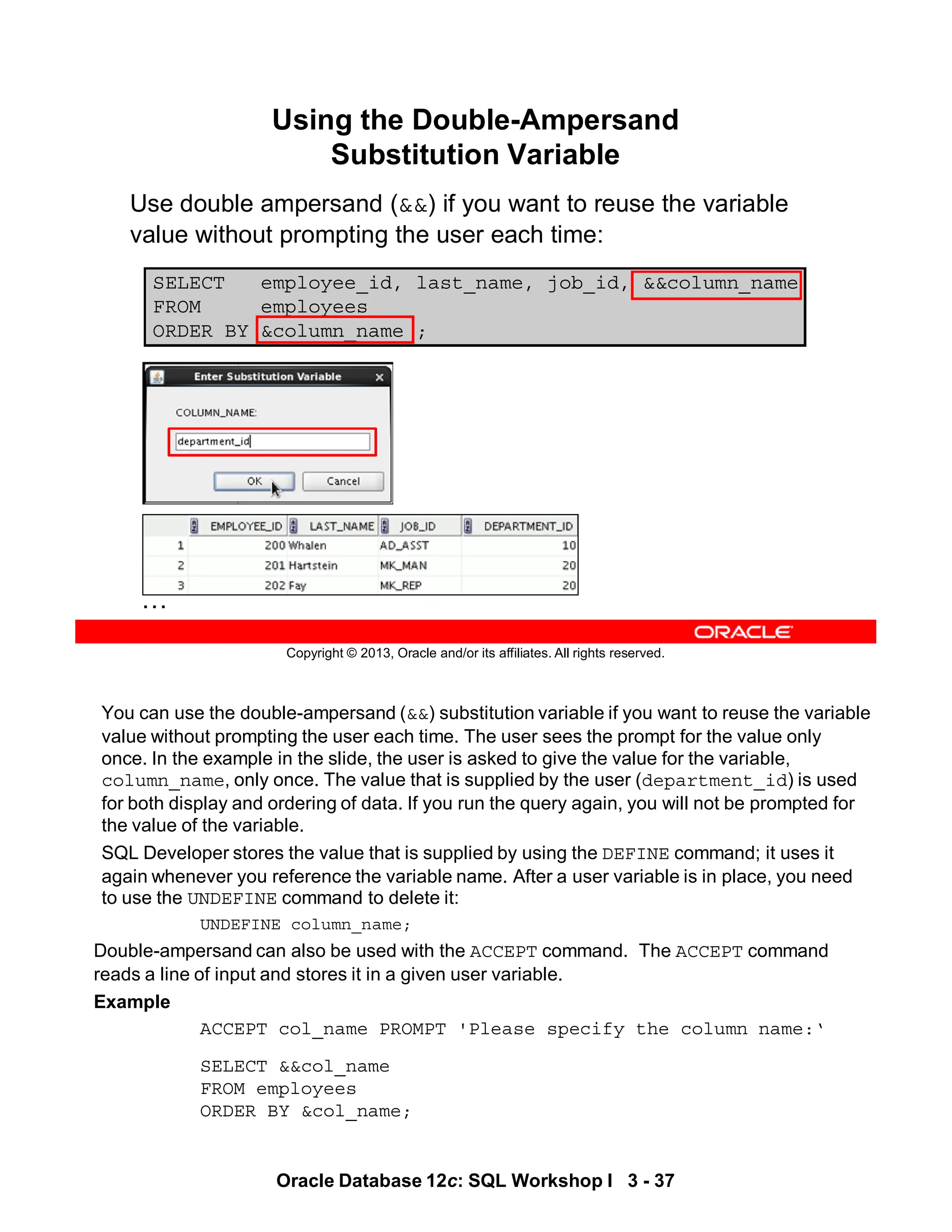 You can use the double-ampersand (&&) substitution variable if you want to reuse the variable
value without prompting the user each time. The user sees the prompt for the value only
once. In the example in the slide, the user is asked to give the value for the variable,
column_name, only once. The value that is supplied by the user (department_id) is used
for both display and ordering of data. If you run the query again, you will not be prompted for
the value of the variable.
SQL Developer stores the value that is supplied by using the DEFINE command; it uses it
again whenever you reference the variable name. After a user variable is in place, you need
to use the UNDEFINE command to delete it:
UNDEFINE column_name;
Double-ampersand can also be used with the ACCEPT command. The ACCEPT command
reads a line of input and stores it in a given user variable.
Example
ACCEPT col_name PROMPT 'Please specify the column name:‘
SELECT &&col_name
FROM employees
ORDER BY &col_name;
Oracle Database 12c: SQL Workshop I 3 - 37
Copyright © 2013, Oracle and/or its affiliates. All rights reserved.
SELECT employee_id, last_name, job_id, &&column_name
FROM employees
ORDER BY &column_name ;
…
Using the Double-Ampersand
Substitution Variable
Use double ampersand (&&) if you want to reuse the variable
value without prompting the user each time:
 
