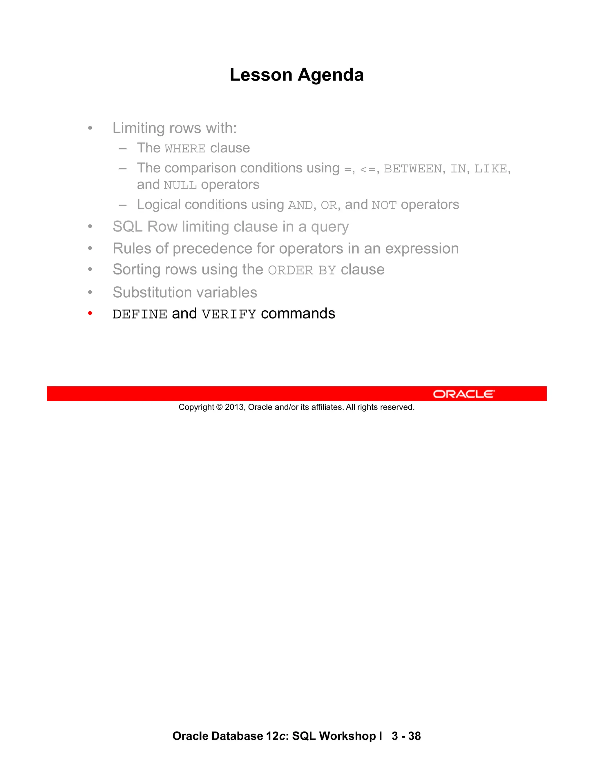 Oracle Database 12c: SQL Workshop I 3 - 38
Copyright © 2013, Oracle and/or its affiliates. All rights reserved.
Lesson Agenda
• Limiting rows with:
– The WHERE clause
– The comparison conditions using =, <=, BETWEEN, IN, LIKE,
and NULL operators
– Logical conditions using AND, OR, and NOT operators
• SQL Row limiting clause in a query
• Rules of precedence for operators in an expression
• Sorting rows using the ORDER BY clause
• Substitution variables
• DEFINE and VERIFY commands
 