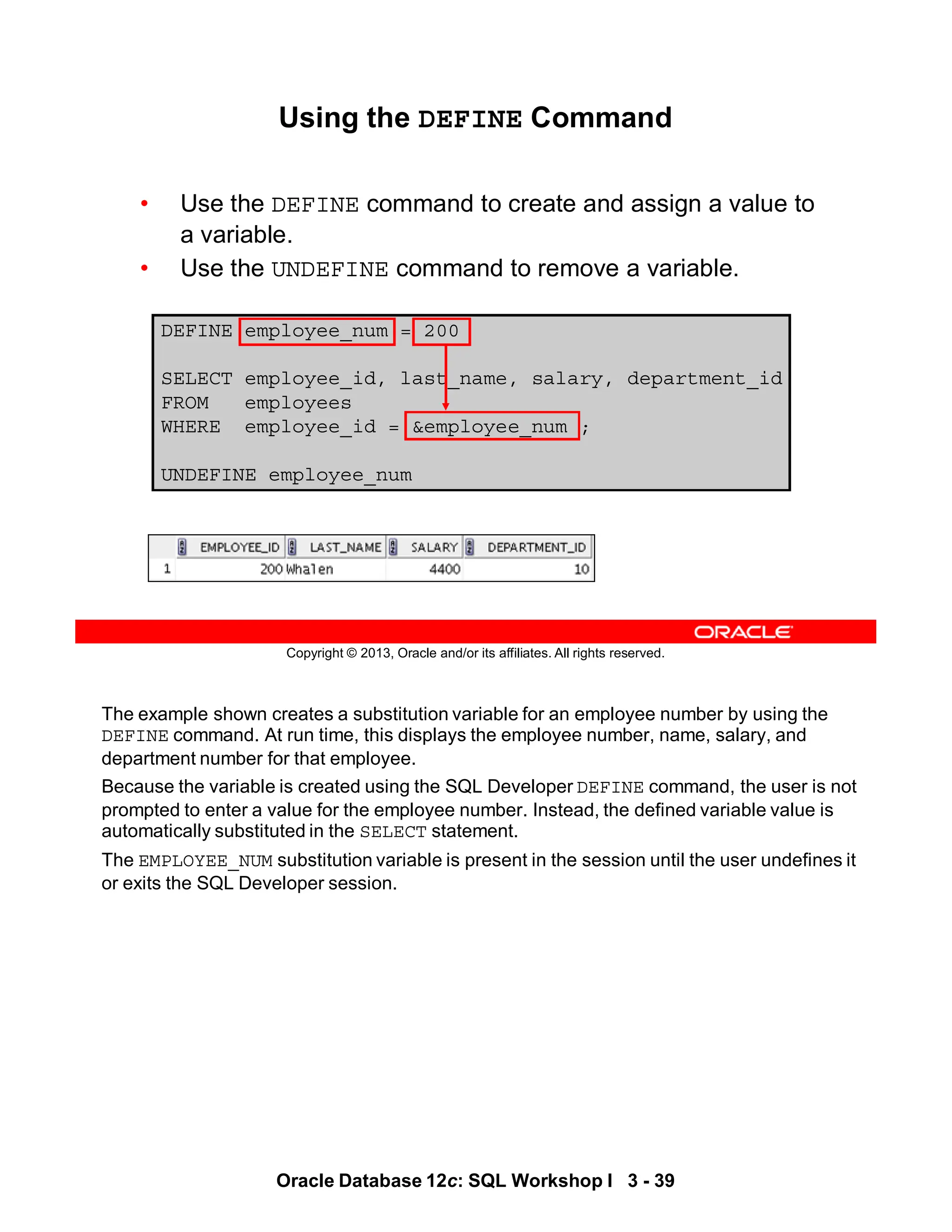 The example shown creates a substitution variable for an employee number by using the
DEFINE command. At run time, this displays the employee number, name, salary, and
department number for that employee.
Because the variable is created using the SQL Developer DEFINE command, the user is not
prompted to enter a value for the employee number. Instead, the defined variable value is
automatically substituted in the SELECT statement.
The EMPLOYEE_NUM substitution variable is present in the session until the user undefines it
or exits the SQL Developer session.
Oracle Database 12c: SQL Workshop I 3 - 39
Copyright © 2013, Oracle and/or its affiliates. All rights reserved.
Using the DEFINE Command
• Use the DEFINE command to create and assign a value to
a variable.
• Use the UNDEFINE command to remove a variable.
DEFINE employee_num = 200
SELECT employee_id, last_name, salary, department_id
FROM employees
WHERE employee_id = &employee_num ;
UNDEFINE employee_num
 