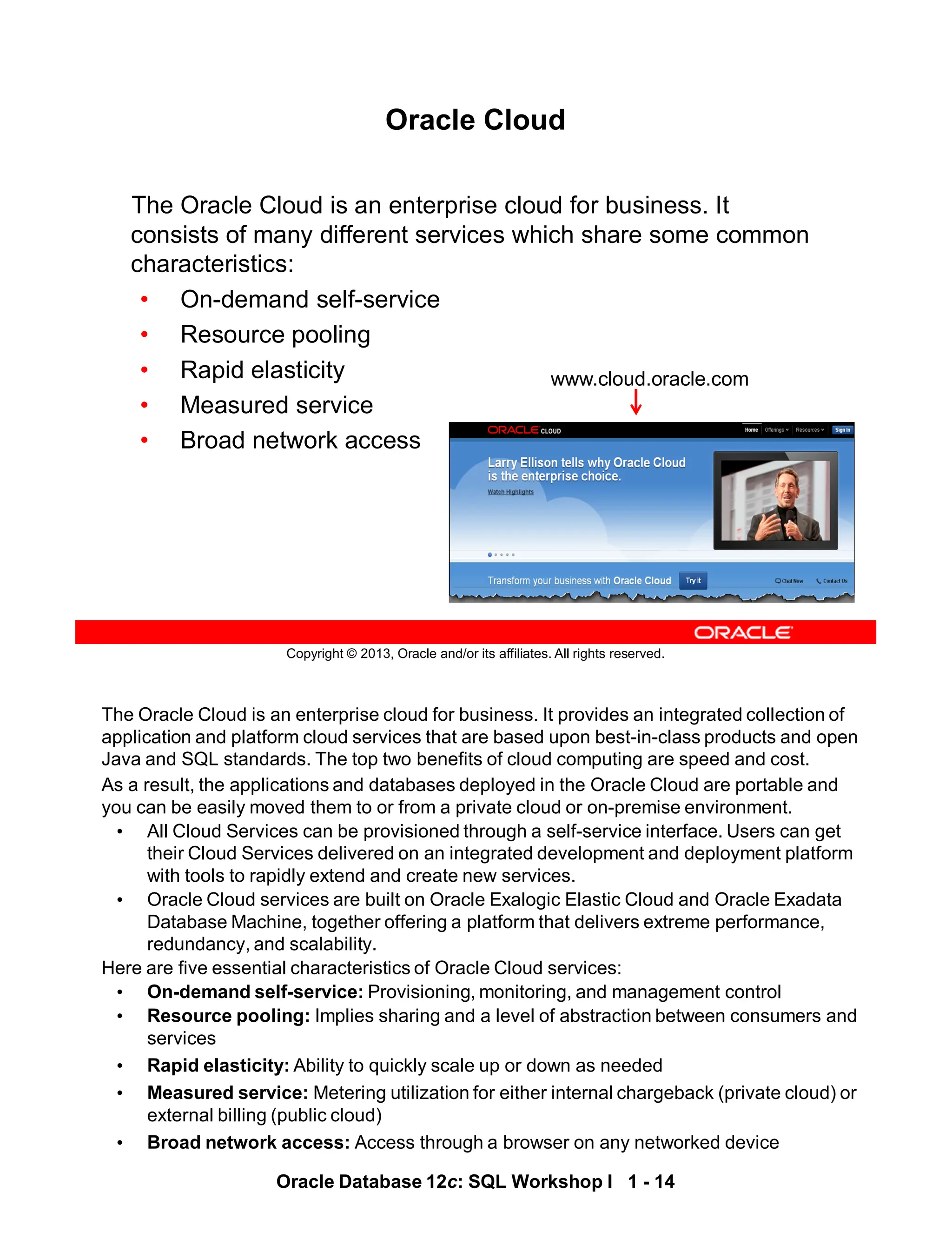 The Oracle Cloud is an enterprise cloud for business. It provides an integrated collection of
application and platform cloud services that are based upon best-in-class products and open
Java and SQL standards. The top two benefits of cloud computing are speed and cost.
As a result, the applications and databases deployed in the Oracle Cloud are portable and
you can be easily moved them to or from a private cloud or on-premise environment.
• All Cloud Services can be provisioned through a self-service interface. Users can get
their Cloud Services delivered on an integrated development and deployment platform
with tools to rapidly extend and create new services.
• Oracle Cloud services are built on Oracle Exalogic Elastic Cloud and Oracle Exadata
Database Machine, together offering a platform that delivers extreme performance,
redundancy, and scalability.
Here are five essential characteristics of Oracle Cloud services:
• On-demand self-service: Provisioning, monitoring, and management control
• Resource pooling: Implies sharing and a level of abstraction between consumers and
services
• Rapid elasticity: Ability to quickly scale up or down as needed
• Measured service: Metering utilization for either internal chargeback (private cloud) or
external billing (public cloud)
• Broad network access: Access through a browser on any networked device
Oracle Database 12c: SQL Workshop I 1 - 14
Copyright © 2013, Oracle and/or its affiliates. All rights reserved.
Oracle Cloud
The Oracle Cloud is an enterprise cloud for business. It
consists of many different services which share some common
characteristics:
• On-demand self-service
• Resource pooling
• Rapid elasticity
• Measured service
• Broad network access
www.cloud.oracle.com
 