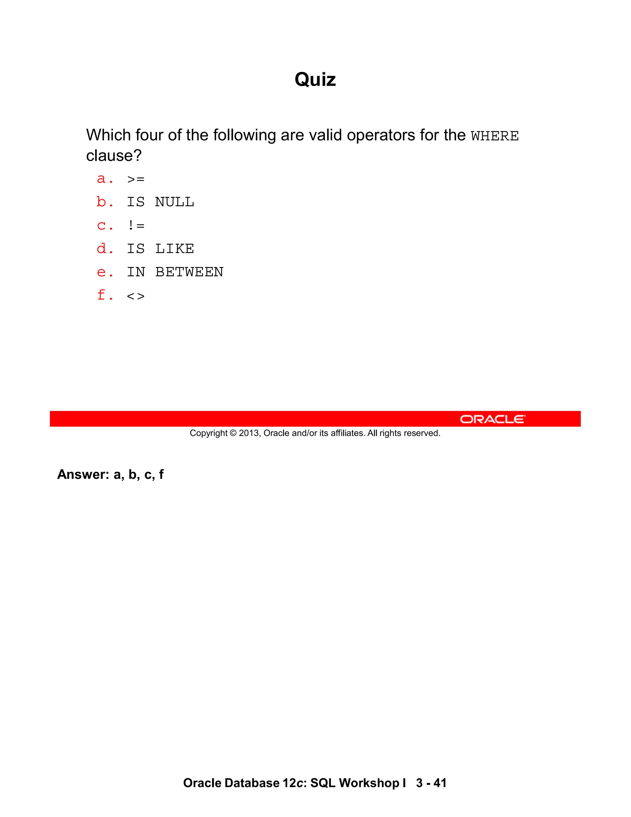 Answer: a, b, c, f
Oracle Database 12c: SQL Workshop I 3 - 41
Copyright © 2013, Oracle and/or its affiliates. All rights reserved.
Quiz
Which four of the following are valid operators for the WHERE
clause?
a. >=
b. IS NULL
c. !=
d. IS LIKE
e. IN BETWEEN
f. <>
 