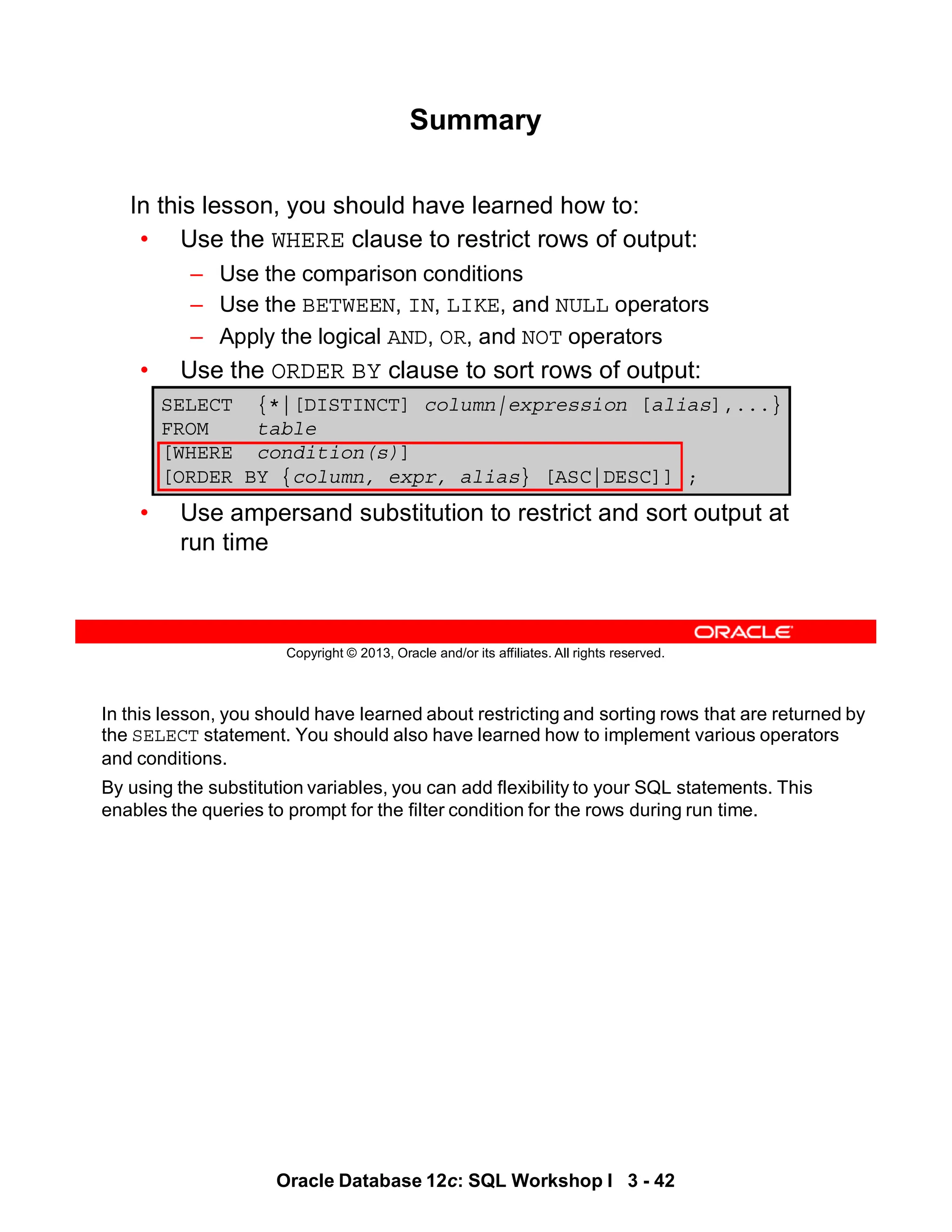 In this lesson, you should have learned about restricting and sorting rows that are returned by
the SELECT statement. You should also have learned how to implement various operators
and conditions.
By using the substitution variables, you can add flexibility to your SQL statements. This
enables the queries to prompt for the filter condition for the rows during run time.
Oracle Database 12c: SQL Workshop I 3 - 42
Copyright © 2013, Oracle and/or its affiliates. All rights reserved.
In this lesson, you should have learned how to:
• Use the WHERE clause to restrict rows of output:
– Use the comparison conditions
– Use the BETWEEN, IN, LIKE, and NULL operators
– Apply the logical AND, OR, and NOT operators
• Use the ORDER BY clause to sort rows of output:
• Use ampersand substitution to restrict and sort output at
run time
SELECT {*|[DISTINCT] column|expression [alias],...}
FROM table
[WHERE condition(s)]
[ORDER BY {column, expr, alias} [ASC|DESC]] ;
Summary
 