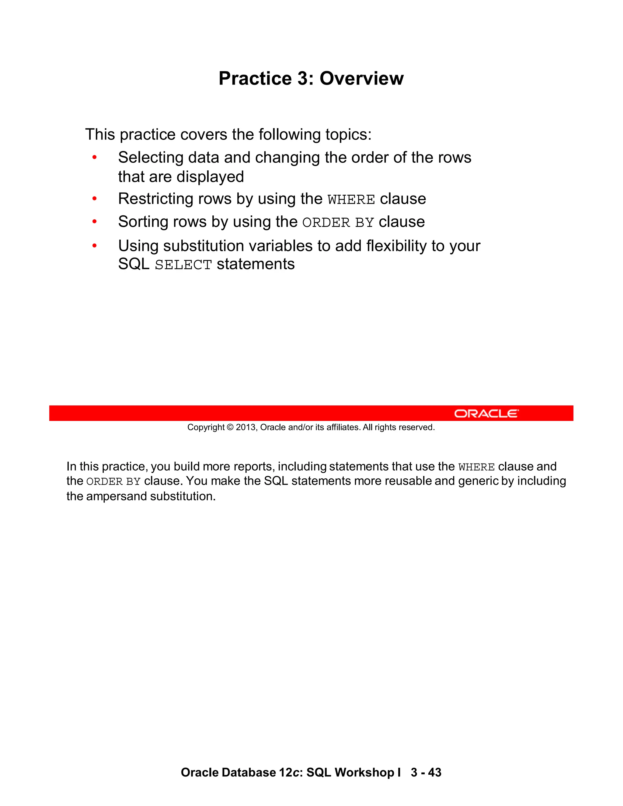 In this practice, you build more reports, including statements that use the WHERE clause and
the ORDER BY clause. You make the SQL statements more reusable and generic by including
the ampersand substitution.
Oracle Database 12c: SQL Workshop I 3 - 43
Copyright © 2013, Oracle and/or its affiliates. All rights reserved.
Practice 3: Overview
This practice covers the following topics:
• Selecting data and changing the order of the rows
that are displayed
• Restricting rows by using the WHERE clause
• Sorting rows by using the ORDER BY clause
• Using substitution variables to add flexibility to your
SQL SELECT statements
 