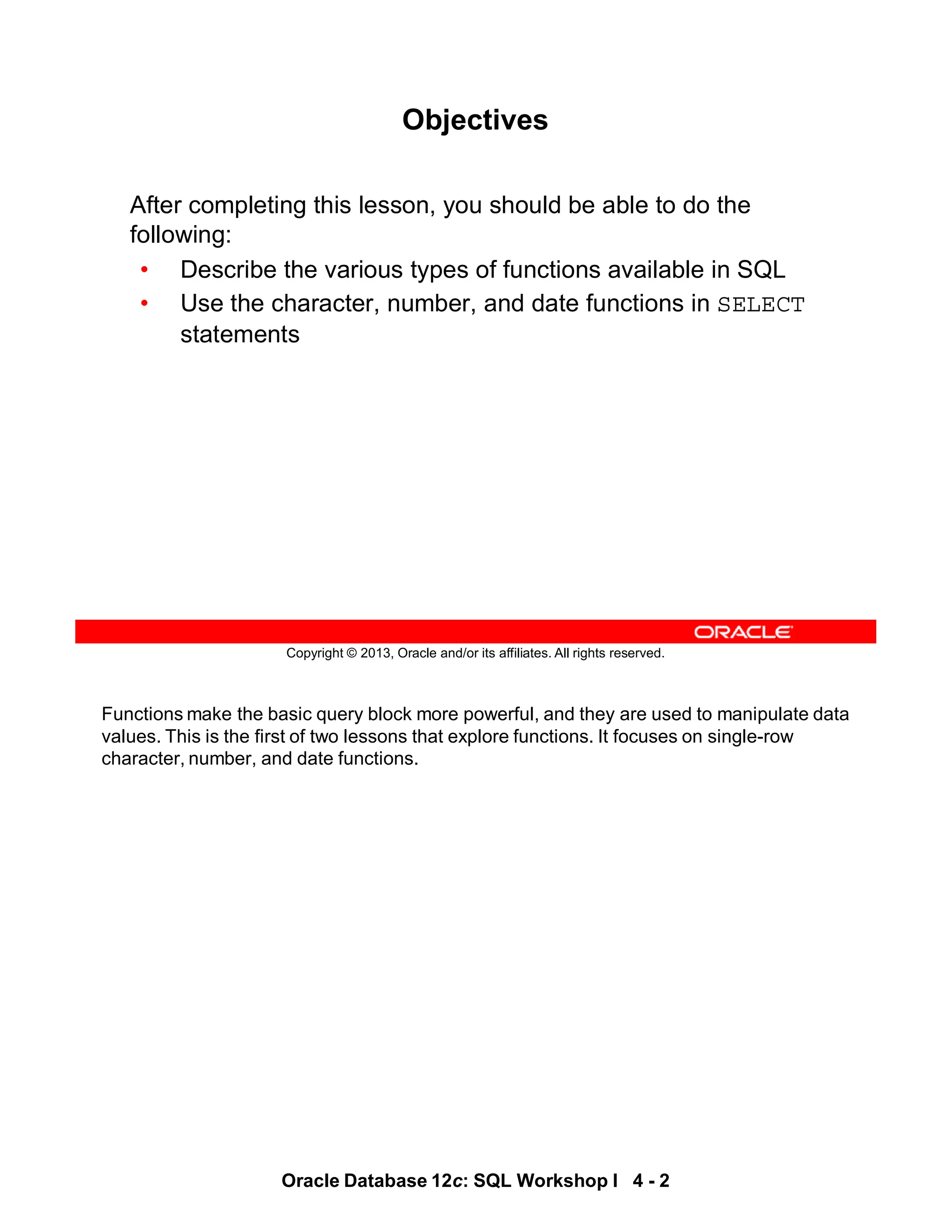 Functions make the basic query block more powerful, and they are used to manipulate data
values. This is the first of two lessons that explore functions. It focuses on single-row
character, number, and date functions.
Oracle Database 12c: SQL Workshop I 4 - 2
Copyright © 2013, Oracle and/or its affiliates. All rights reserved.
Objectives
After completing this lesson, you should be able to do the
following:
• Describe the various types of functions available in SQL
• Use the character, number, and date functions in SELECT
statements
 