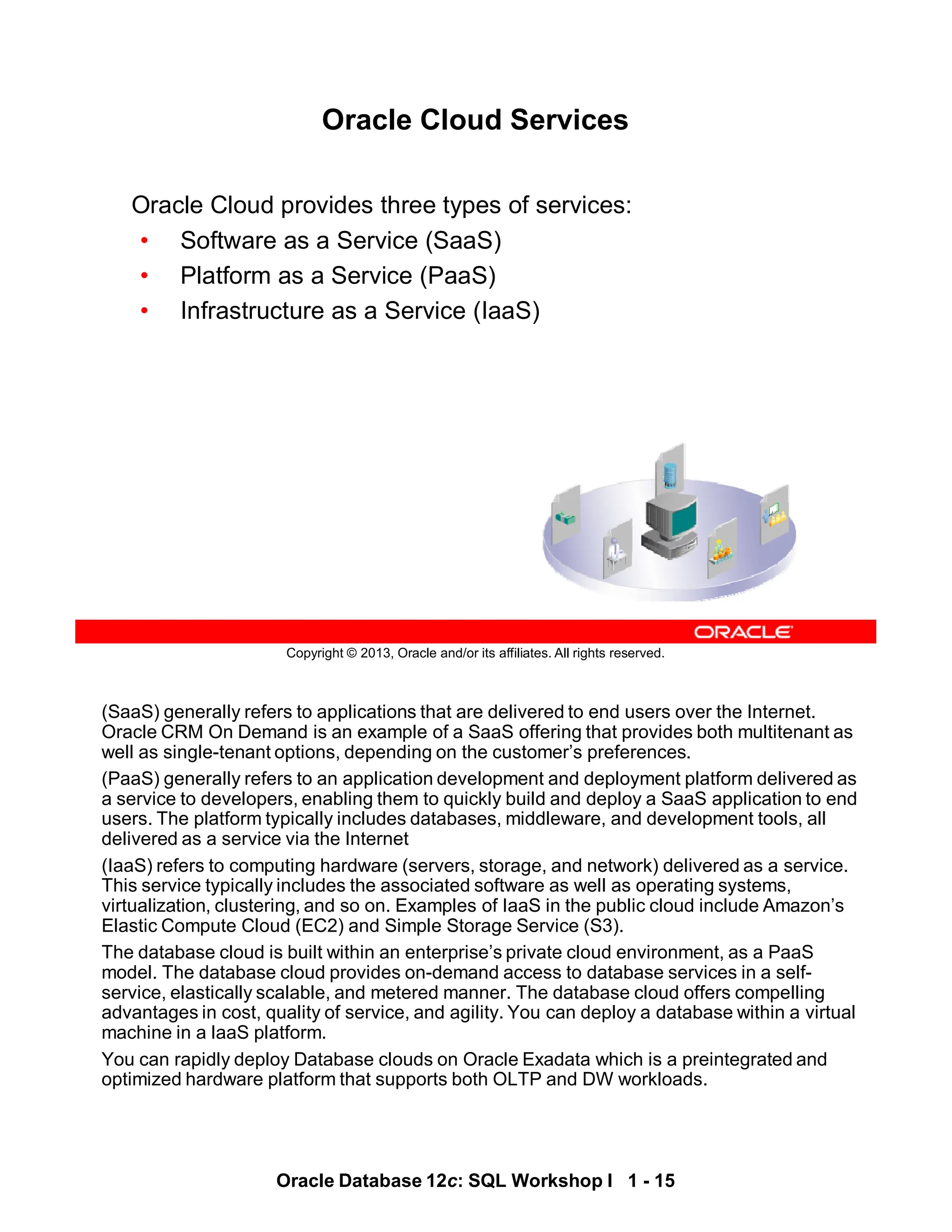 (SaaS) generally refers to applications that are delivered to end users over the Internet.
Oracle CRM On Demand is an example of a SaaS offering that provides both multitenant as
well as single-tenant options, depending on the customer’s preferences.
(PaaS) generally refers to an application development and deployment platform delivered as
a service to developers, enabling them to quickly build and deploy a SaaS application to end
users. The platform typically includes databases, middleware, and development tools, all
delivered as a service via the Internet
(IaaS) refers to computing hardware (servers, storage, and network) delivered as a service.
This service typically includes the associated software as well as operating systems,
virtualization, clustering, and so on. Examples of IaaS in the public cloud include Amazon’s
Elastic Compute Cloud (EC2) and Simple Storage Service (S3).
The database cloud is built within an enterprise’s private cloud environment, as a PaaS
model. The database cloud provides on-demand access to database services in a self-
service, elastically scalable, and metered manner. The database cloud offers compelling
advantages in cost, quality of service, and agility. You can deploy a database within a virtual
machine in a laaS platform.
You can rapidly deploy Database clouds on Oracle Exadata which is a preintegrated and
optimized hardware platform that supports both OLTP and DW workloads.
Oracle Database 12c: SQL Workshop I 1 - 15
Copyright © 2013, Oracle and/or its affiliates. All rights reserved.
Oracle Cloud Services
Oracle Cloud provides three types of services:
• Software as a Service (SaaS)
• Platform as a Service (PaaS)
• Infrastructure as a Service (IaaS)
 