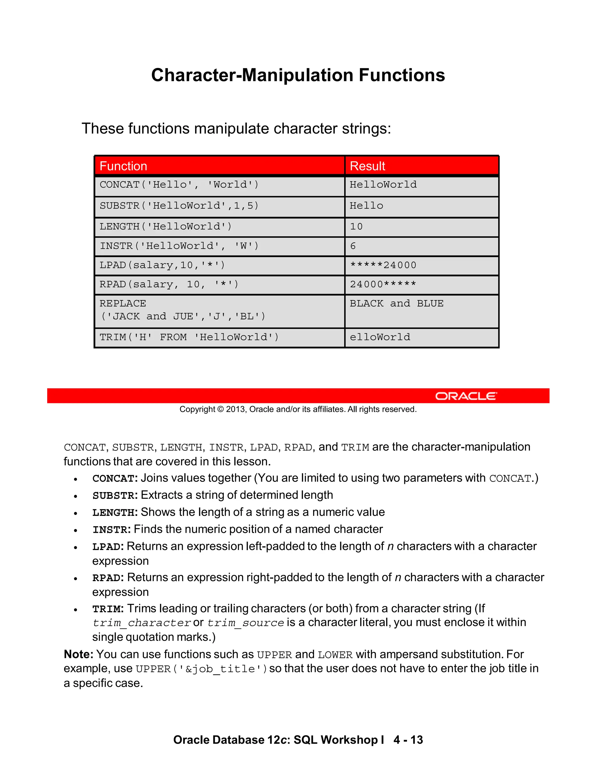 CONCAT, SUBSTR, LENGTH, INSTR, LPAD, RPAD, and TRIM are the character-manipulation
functions that are covered in this lesson.
• CONCAT: Joins values together (You are limited to using two parameters with CONCAT.)
• SUBSTR: Extracts a string of determined length
• LENGTH: Shows the length of a string as a numeric value
• INSTR: Finds the numeric position of a named character
• LPAD: Returns an expression left-padded to the length of n characters with a character
expression
• RPAD: Returns an expression right-padded to the length of n characters with a character
expression
• TRIM: Trims leading or trailing characters (or both) from a character string (If
trim_character or trim_source is a character literal, you must enclose it within
single quotation marks.)
Note: You can use functions such as UPPER and LOWER with ampersand substitution. For
example, use UPPER('&job_title')so that the user does not have to enter the job title in
a specific case.
Oracle Database 12c: SQL Workshop I 4 - 13
Copyright © 2013, Oracle and/or its affiliates. All rights reserved.
Character-Manipulation Functions
These functions manipulate character strings:
BLACK and BLUE
REPLACE
('JACK and JUE','J','BL')
10
LENGTH('HelloWorld')
6
INSTR('HelloWorld', 'W')
*****24000
LPAD(salary,10,'*')
24000*****
RPAD(salary, 10, '*')
HelloWorld
CONCAT('Hello', 'World')
elloWorld
TRIM('H' FROM 'HelloWorld')
Hello
SUBSTR('HelloWorld',1,5)
Result
Function
 