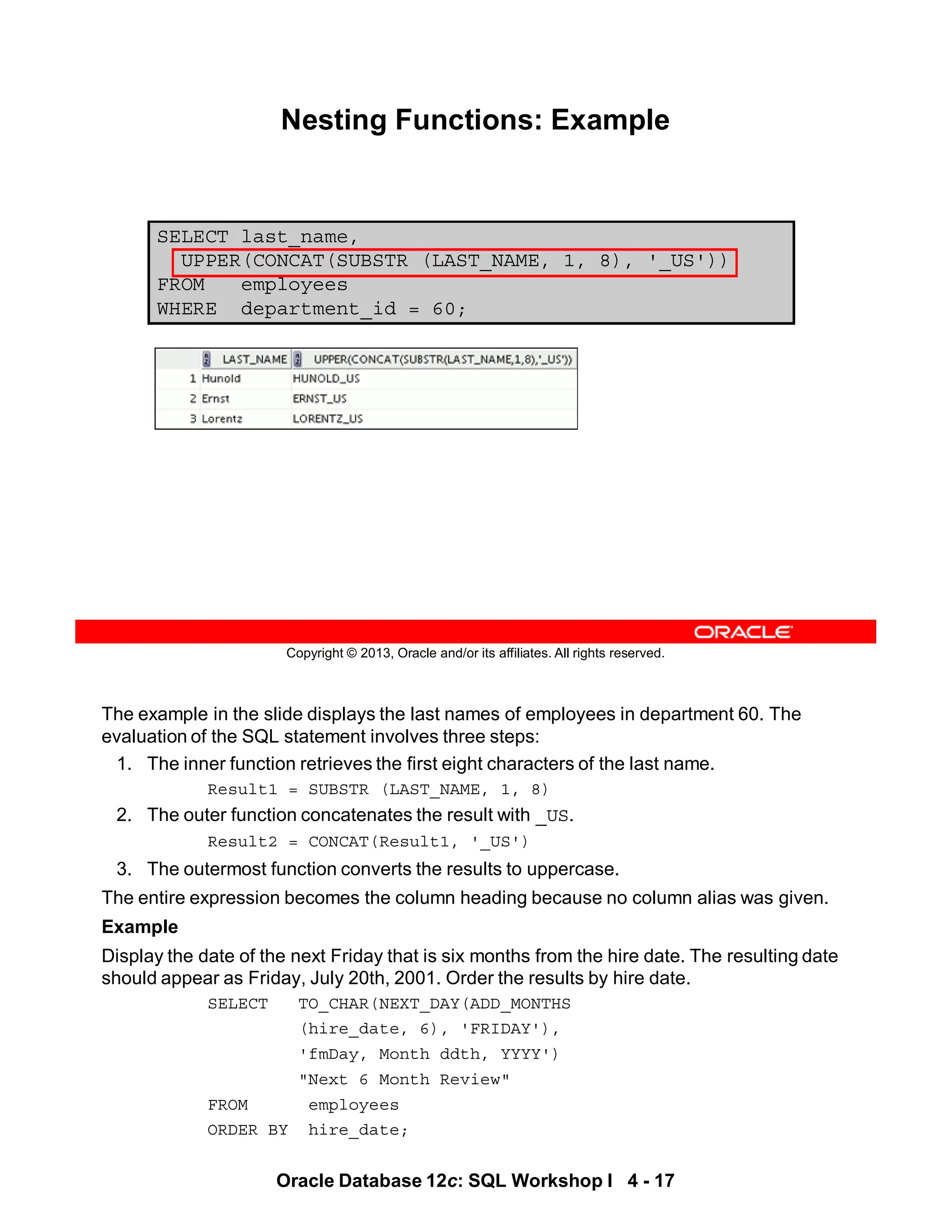 The example in the slide displays the last names of employees in department 60. The
evaluation of the SQL statement involves three steps:
1. The inner function retrieves the first eight characters of the last name.
Result1 = SUBSTR (LAST_NAME, 1, 8)
2. The outer function concatenates the result with _US.
Result2 = CONCAT(Result1, '_US')
3. The outermost function converts the results to uppercase.
The entire expression becomes the column heading because no column alias was given.
Example
Display the date of the next Friday that is six months from the hire date. The resulting date
should appear as Friday, July 20th, 2001. Order the results by hire date.
SELECT TO_CHAR(NEXT_DAY(ADD_MONTHS
(hire_date, 6), 'FRIDAY'),
'fmDay, Month ddth, YYYY')
"Next 6 Month Review"
FROM employees
ORDER BY hire_date;
Oracle Database 12c: SQL Workshop I 4 - 17
Copyright © 2013, Oracle and/or its affiliates. All rights reserved.
Nesting Functions: Example
SELECT last_name,
UPPER(CONCAT(SUBSTR (LAST_NAME, 1, 8), '_US'))
FROM employees
WHERE department_id = 60;
 