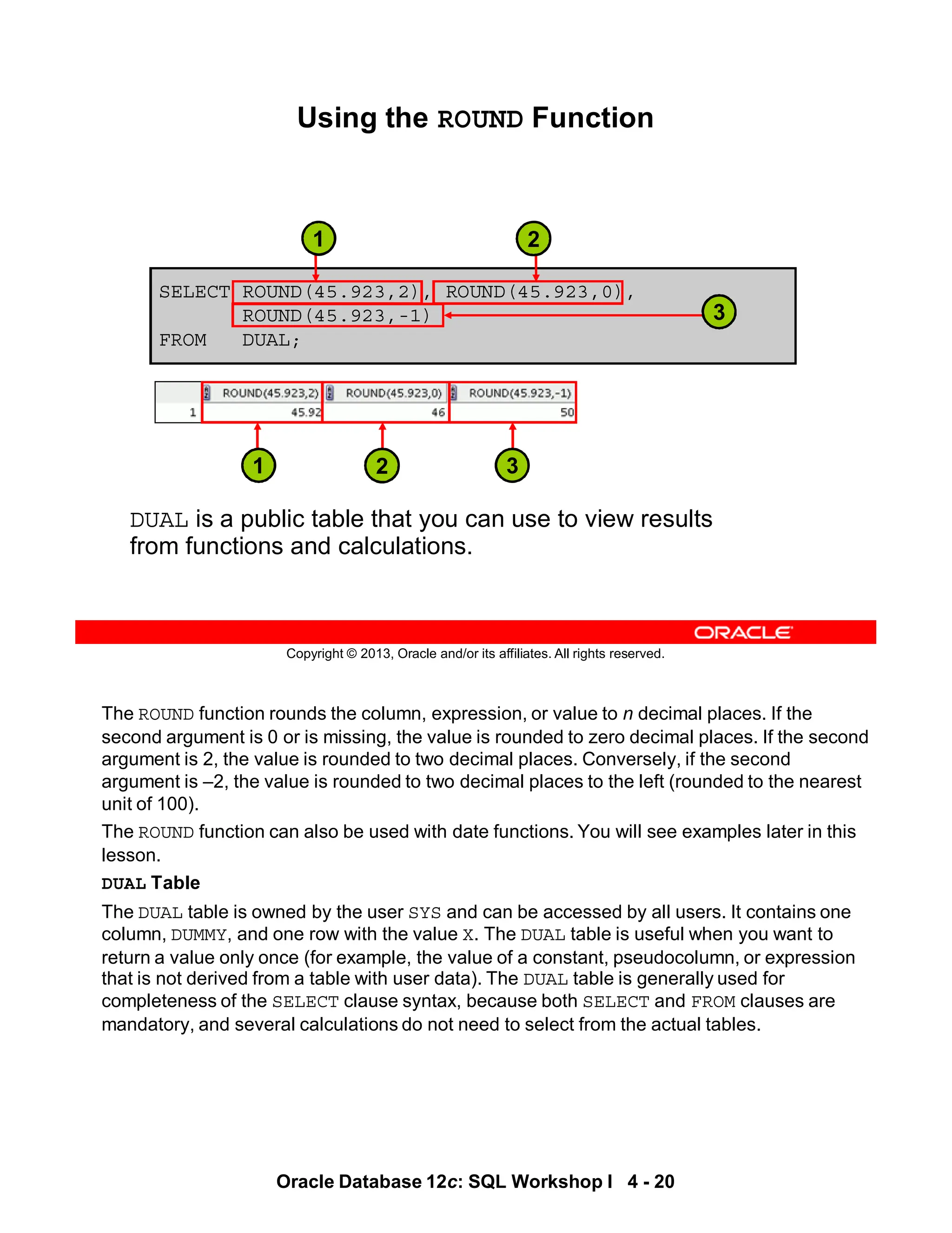 The ROUND function rounds the column, expression, or value to n decimal places. If the
second argument is 0 or is missing, the value is rounded to zero decimal places. If the second
argument is 2, the value is rounded to two decimal places. Conversely, if the second
argument is –2, the value is rounded to two decimal places to the left (rounded to the nearest
unit of 100).
The ROUND function can also be used with date functions. You will see examples later in this
lesson.
DUAL Table
The DUAL table is owned by the user SYS and can be accessed by all users. It contains one
column, DUMMY, and one row with the value X. The DUAL table is useful when you want to
return a value only once (for example, the value of a constant, pseudocolumn, or expression
that is not derived from a table with user data). The DUAL table is generally used for
completeness of the SELECT clause syntax, because both SELECT and FROM clauses are
mandatory, and several calculations do not need to select from the actual tables.
Oracle Database 12c: SQL Workshop I 4 - 20
Copyright © 2013, Oracle and/or its affiliates. All rights reserved.
SELECT ROUND(45.923,2), ROUND(45.923,0),
ROUND(45.923,-1)
FROM DUAL;
Using the ROUND Function
DUAL is a public table that you can use to view results
from functions and calculations.
3
1 2
3
2
1
 