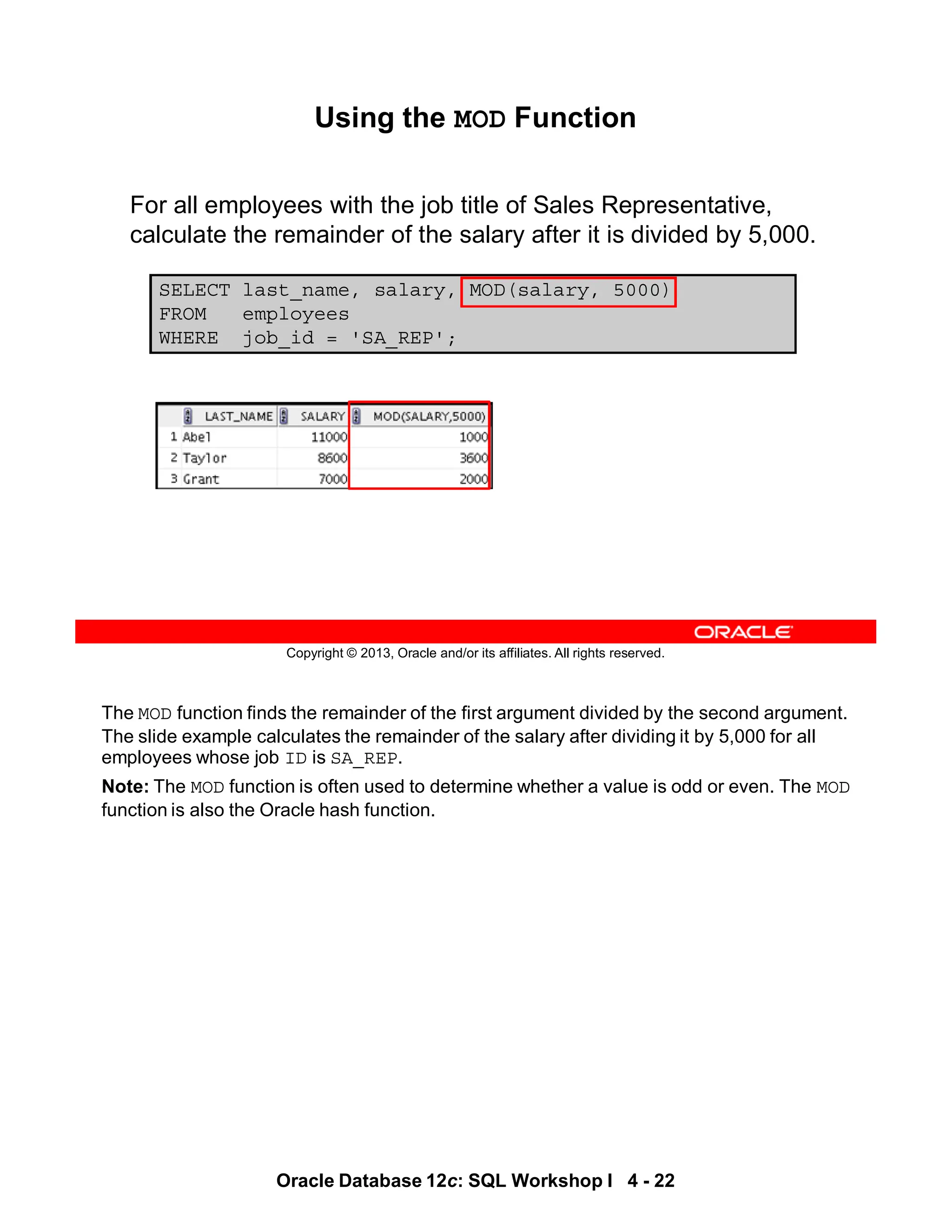 The MOD function finds the remainder of the first argument divided by the second argument.
The slide example calculates the remainder of the salary after dividing it by 5,000 for all
employees whose job ID is SA_REP.
Note: The MOD function is often used to determine whether a value is odd or even. The MOD
function is also the Oracle hash function.
Oracle Database 12c: SQL Workshop I 4 - 22
Copyright © 2013, Oracle and/or its affiliates. All rights reserved.
SELECT last_name, salary, MOD(salary, 5000)
FROM employees
WHERE job_id = 'SA_REP';
Using the MOD Function
For all employees with the job title of Sales Representative,
calculate the remainder of the salary after it is divided by 5,000.
 
