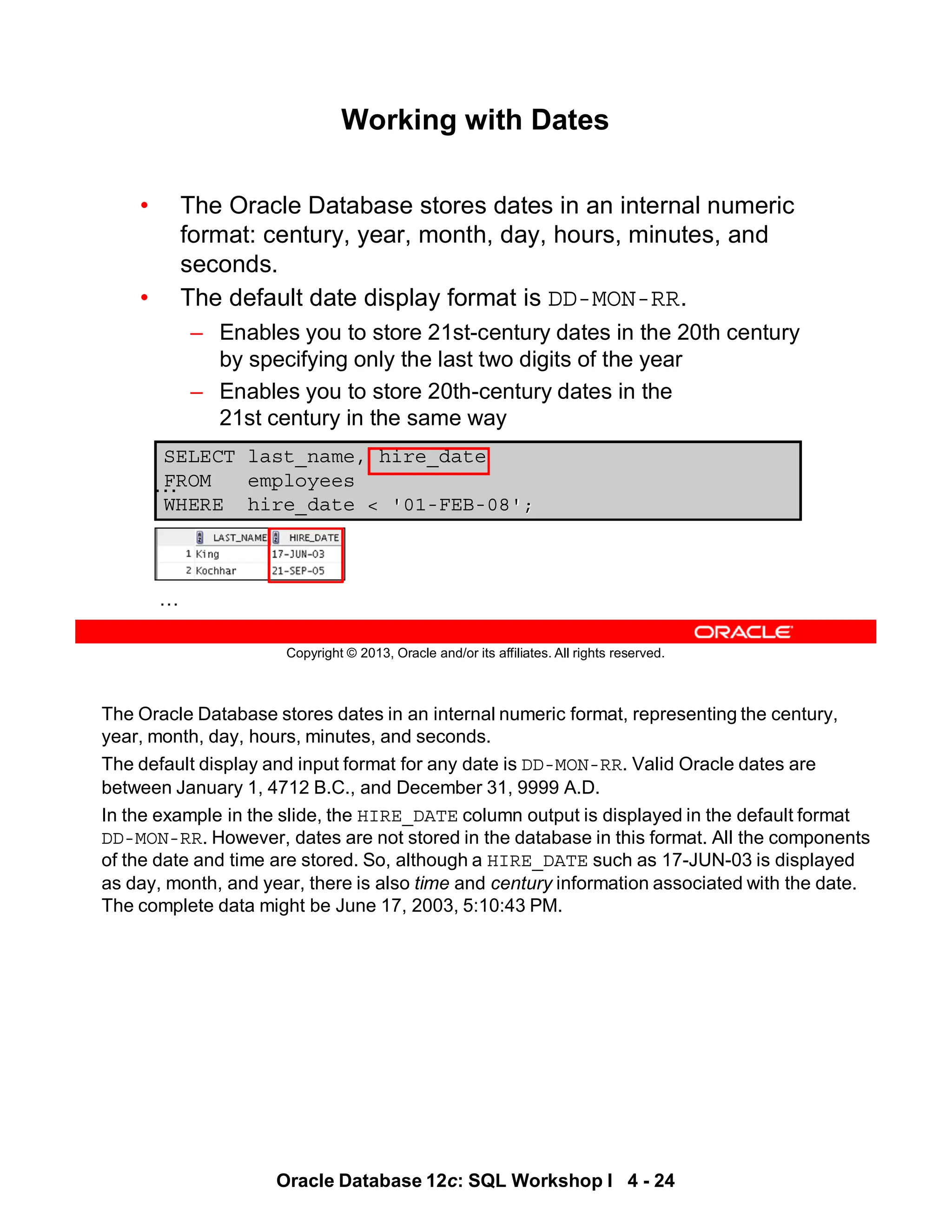 The Oracle Database stores dates in an internal numeric format, representing the century,
year, month, day, hours, minutes, and seconds.
The default display and input format for any date is DD-MON-RR. Valid Oracle dates are
between January 1, 4712 B.C., and December 31, 9999 A.D.
In the example in the slide, the HIRE_DATE column output is displayed in the default format
DD-MON-RR. However, dates are not stored in the database in this format. All the components
of the date and time are stored. So, although a HIRE_DATE such as 17-JUN-03 is displayed
as day, month, and year, there is also time and century information associated with the date.
The complete data might be June 17, 2003, 5:10:43 PM.
Oracle Database 12c: SQL Workshop I 4 - 24
Copyright © 2013, Oracle and/or its affiliates. All rights reserved.
SELECT last_name, hire_date
FROM employees
WHERE hire_date < '01-FEB-08';
Working with Dates
• The Oracle Database stores dates in an internal numeric
format: century, year, month, day, hours, minutes, and
seconds.
• The default date display format is DD-MON-RR.
– Enables you to store 21st-century dates in the 20th century
by specifying only the last two digits of the year
– Enables you to store 20th-century dates in the
21st century in the same way
…
…
 
