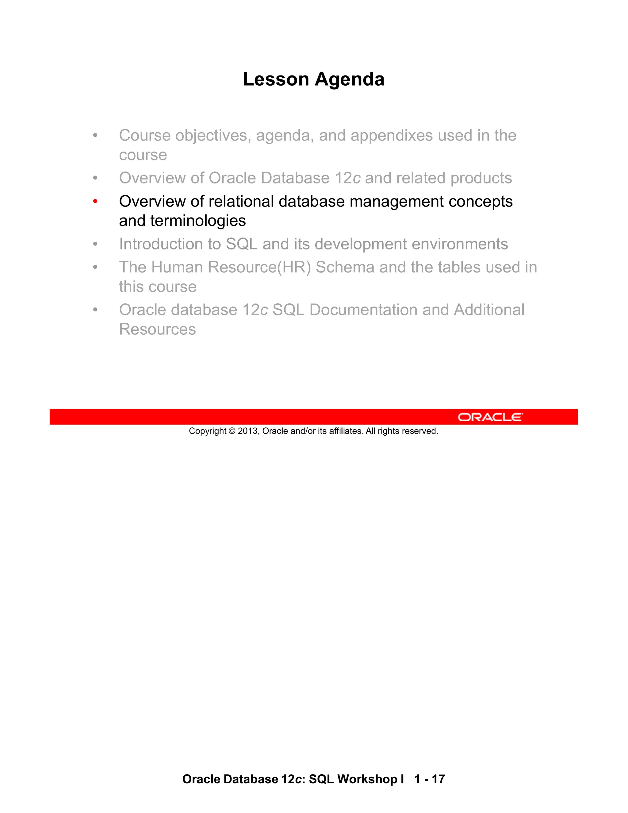 Oracle Database 12c: SQL Workshop I 1 - 17
Copyright © 2013, Oracle and/or its affiliates. All rights reserved.
Lesson Agenda
• Course objectives, agenda, and appendixes used in the
course
• Overview of Oracle Database 12c and related products
• Overview of relational database management concepts
and terminologies
• Introduction to SQL and its development environments
• The Human Resource(HR) Schema and the tables used in
this course
• Oracle database 12c SQL Documentation and Additional
Resources
 