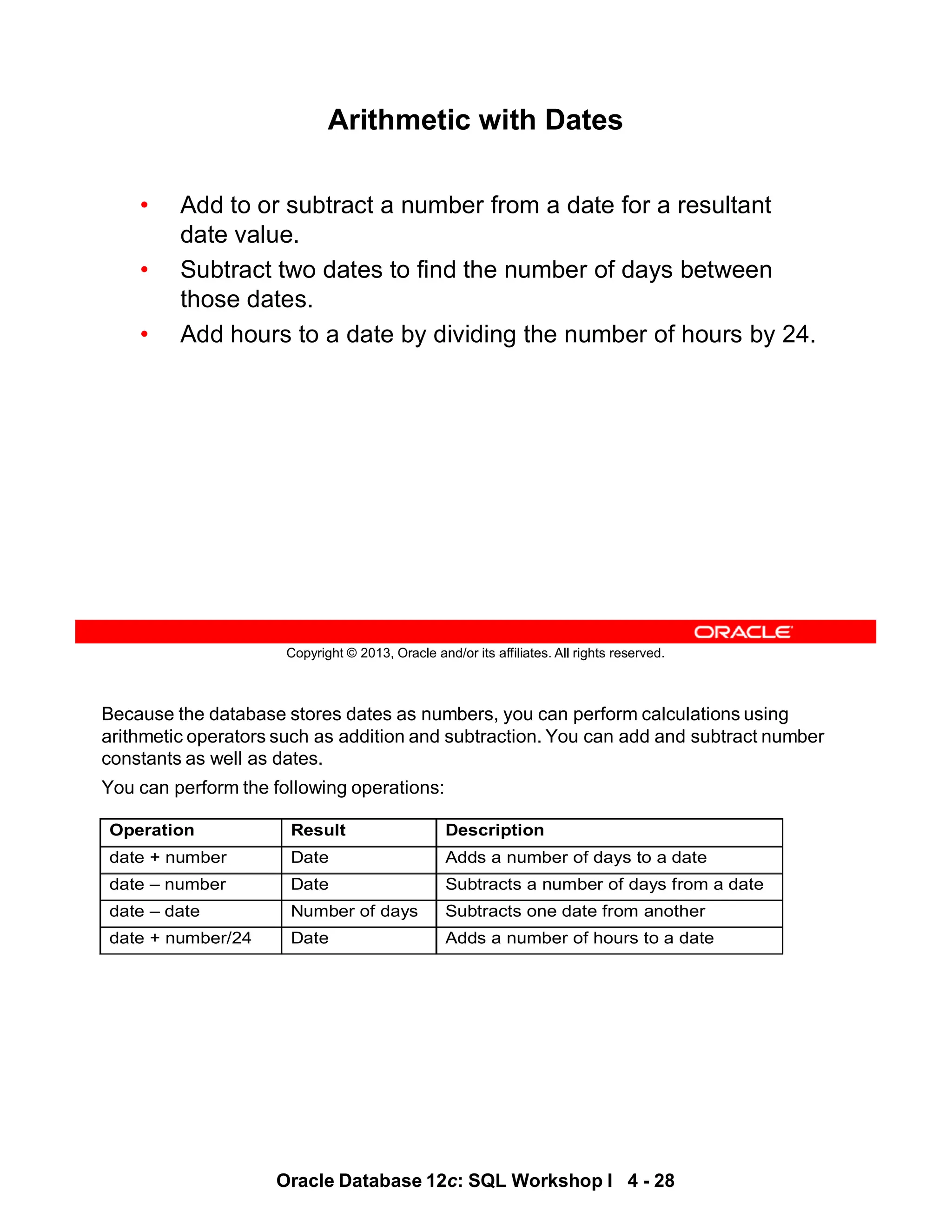 Because the database stores dates as numbers, you can perform calculations using
arithmetic operators such as addition and subtraction. You can add and subtract number
constants as well as dates.
You can perform the following operations:
Operation Result Description
date + number Date Adds a number of days to a date
date – number Date Subtracts a number of days from a date
date – date Number of days Subtracts one date from another
date + number/24 Date Adds a number of hours to a date
Oracle Database 12c: SQL Workshop I 4 - 28
Copyright © 2013, Oracle and/or its affiliates. All rights reserved.
Arithmetic with Dates
• Add to or subtract a number from a date for a resultant
date value.
• Subtract two dates to find the number of days between
those dates.
• Add hours to a date by dividing the number of hours by 24.
 