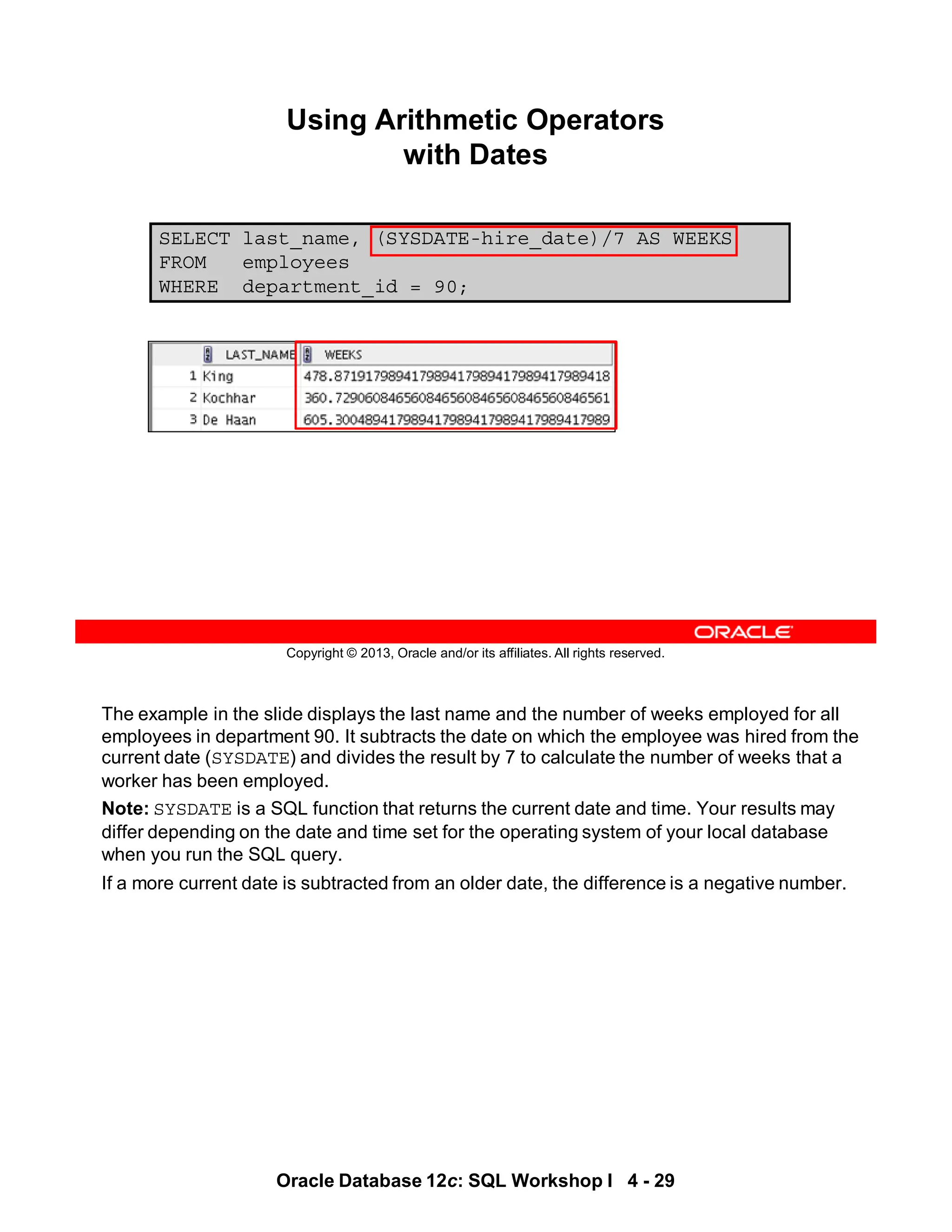 The example in the slide displays the last name and the number of weeks employed for all
employees in department 90. It subtracts the date on which the employee was hired from the
current date (SYSDATE) and divides the result by 7 to calculate the number of weeks that a
worker has been employed.
Note: SYSDATE is a SQL function that returns the current date and time. Your results may
differ depending on the date and time set for the operating system of your local database
when you run the SQL query.
If a more current date is subtracted from an older date, the difference is a negative number.
Oracle Database 12c: SQL Workshop I 4 - 29
Copyright © 2013, Oracle and/or its affiliates. All rights reserved.
SELECT last_name, (SYSDATE-hire_date)/7 AS WEEKS
FROM employees
WHERE department_id = 90;
Using Arithmetic Operators
with Dates
 