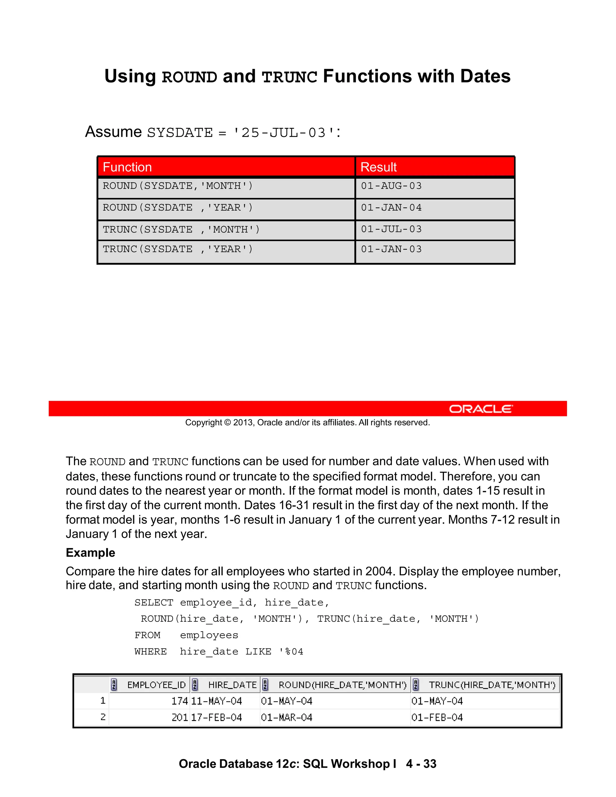 The ROUND and TRUNC functions can be used for number and date values. When used with
dates, these functions round or truncate to the specified format model. Therefore, you can
round dates to the nearest year or month. If the format model is month, dates 1-15 result in
the first day of the current month. Dates 16-31 result in the first day of the next month. If the
format model is year, months 1-6 result in January 1 of the current year. Months 7-12 result in
January 1 of the next year.
Example
Compare the hire dates for all employees who started in 2004. Display the employee number,
hire date, and starting month using the ROUND and TRUNC functions.
SELECT employee_id, hire_date,
ROUND(hire_date, 'MONTH'), TRUNC(hire_date, 'MONTH')
FROM employees
WHERE hire_date LIKE '%04
Oracle Database 12c: SQL Workshop I 4 - 33
Copyright © 2013, Oracle and/or its affiliates. All rights reserved.
Using ROUND and TRUNC Functions with Dates
Assume SYSDATE = '25-JUL-03':
01-JUL-03
TRUNC(SYSDATE ,'MONTH')
01-JAN-03
TRUNC(SYSDATE ,'YEAR')
01-AUG-03
ROUND(SYSDATE,'MONTH')
01-JAN-04
ROUND(SYSDATE ,'YEAR')
Result
Function
 