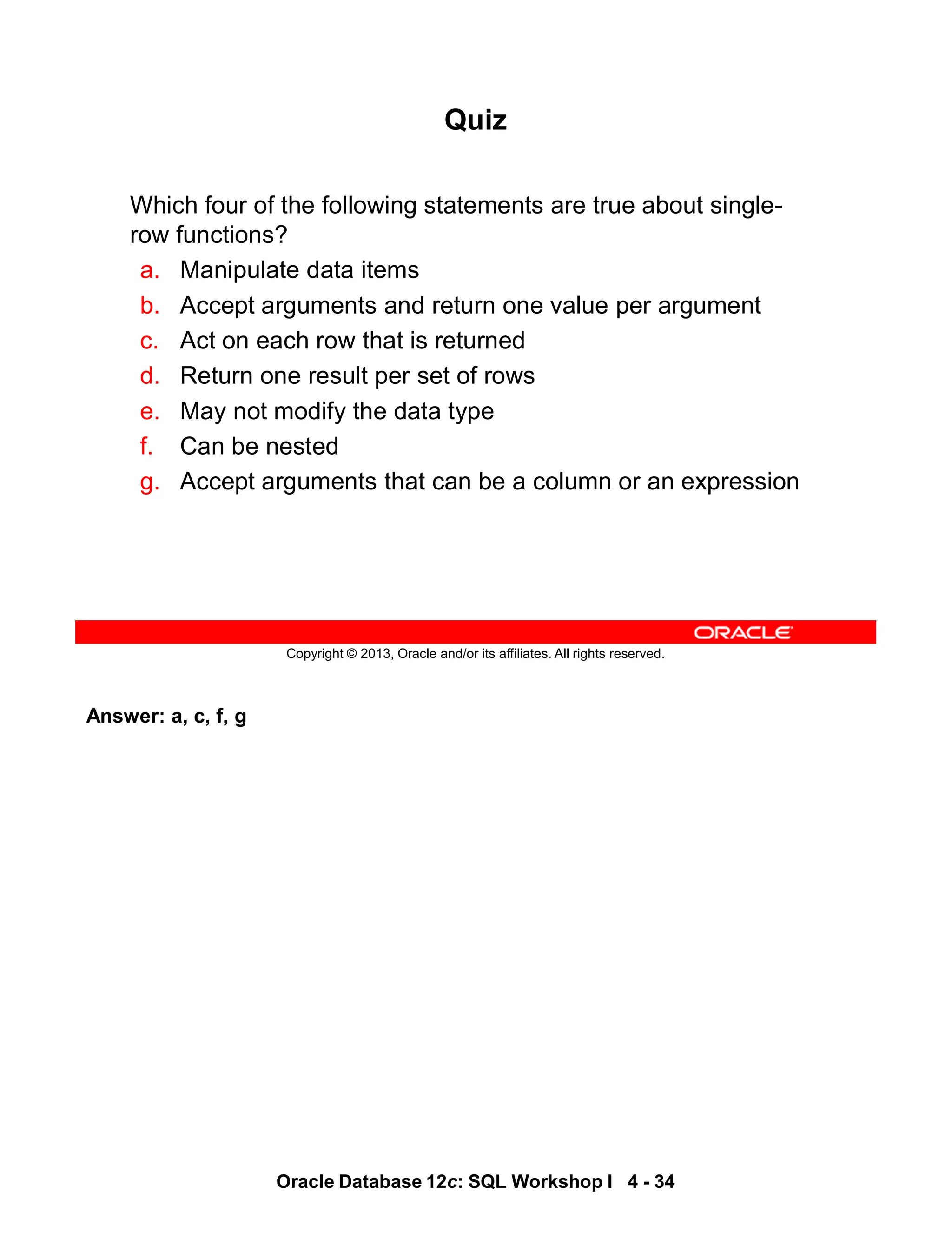 Answer: a, c, f, g
Oracle Database 12c: SQL Workshop I 4 - 34
Copyright © 2013, Oracle and/or its affiliates. All rights reserved.
Quiz
Which four of the following statements are true about single-
row functions?
a. Manipulate data items
b. Accept arguments and return one value per argument
c. Act on each row that is returned
d. Return one result per set of rows
e. May not modify the data type
f. Can be nested
g. Accept arguments that can be a column or an expression
 