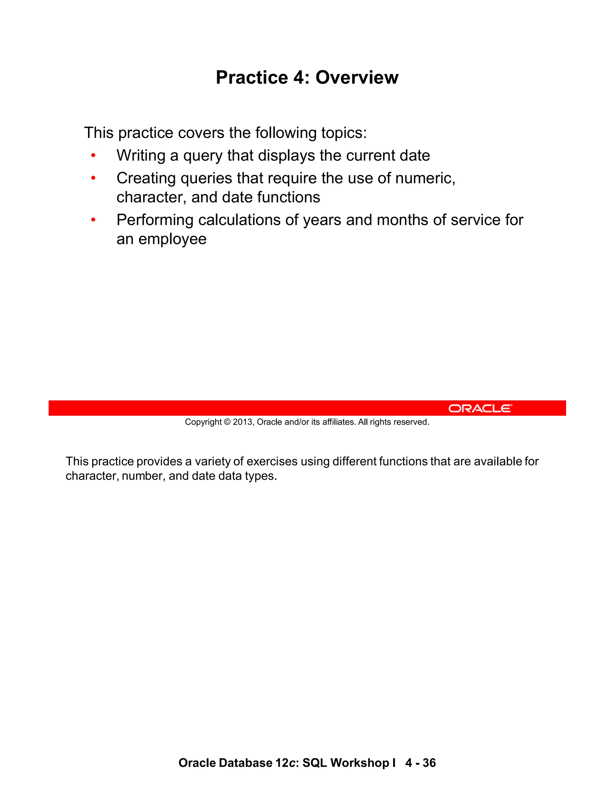 This practice provides a variety of exercises using different functions that are available for
character, number, and date data types.
Oracle Database 12c: SQL Workshop I 4 - 36
Copyright © 2013, Oracle and/or its affiliates. All rights reserved.
Practice 4: Overview
This practice covers the following topics:
• Writing a query that displays the current date
• Creating queries that require the use of numeric,
character, and date functions
• Performing calculations of years and months of service for
an employee
 