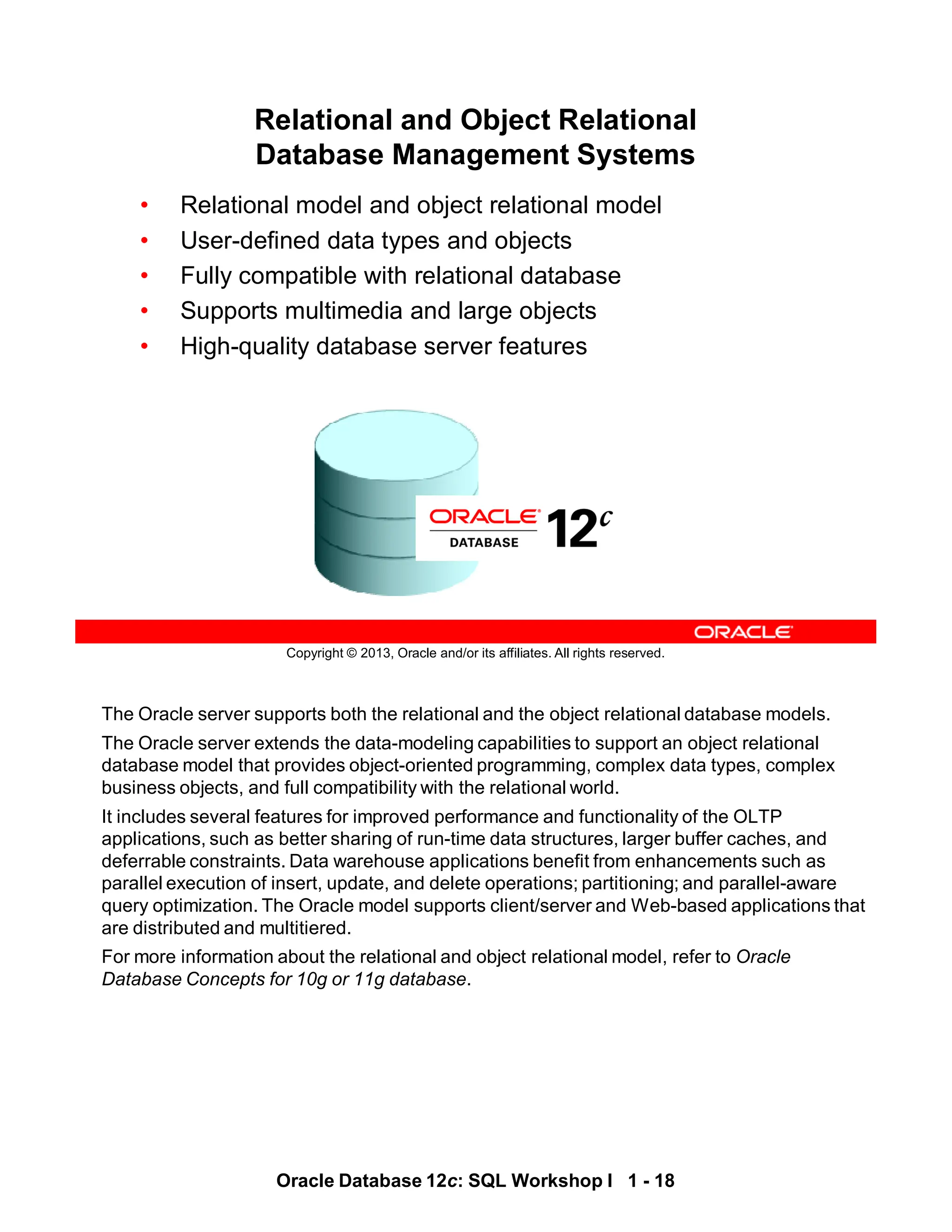 The Oracle server supports both the relational and the object relational database models.
The Oracle server extends the data-modeling capabilities to support an object relational
database model that provides object-oriented programming, complex data types, complex
business objects, and full compatibility with the relational world.
It includes several features for improved performance and functionality of the OLTP
applications, such as better sharing of run-time data structures, larger buffer caches, and
deferrable constraints. Data warehouse applications benefit from enhancements such as
parallel execution of insert, update, and delete operations; partitioning; and parallel-aware
query optimization. The Oracle model supports client/server and Web-based applications that
are distributed and multitiered.
For more information about the relational and object relational model, refer to Oracle
Database Concepts for 10g or 11g database.
Oracle Database 12c: SQL Workshop I 1 - 18
Copyright © 2013, Oracle and/or its affiliates. All rights reserved.
Relational and Object Relational
Database Management Systems
• Relational model and object relational model
• User-defined data types and objects
• Fully compatible with relational database
• Supports multimedia and large objects
• High-quality database server features
 