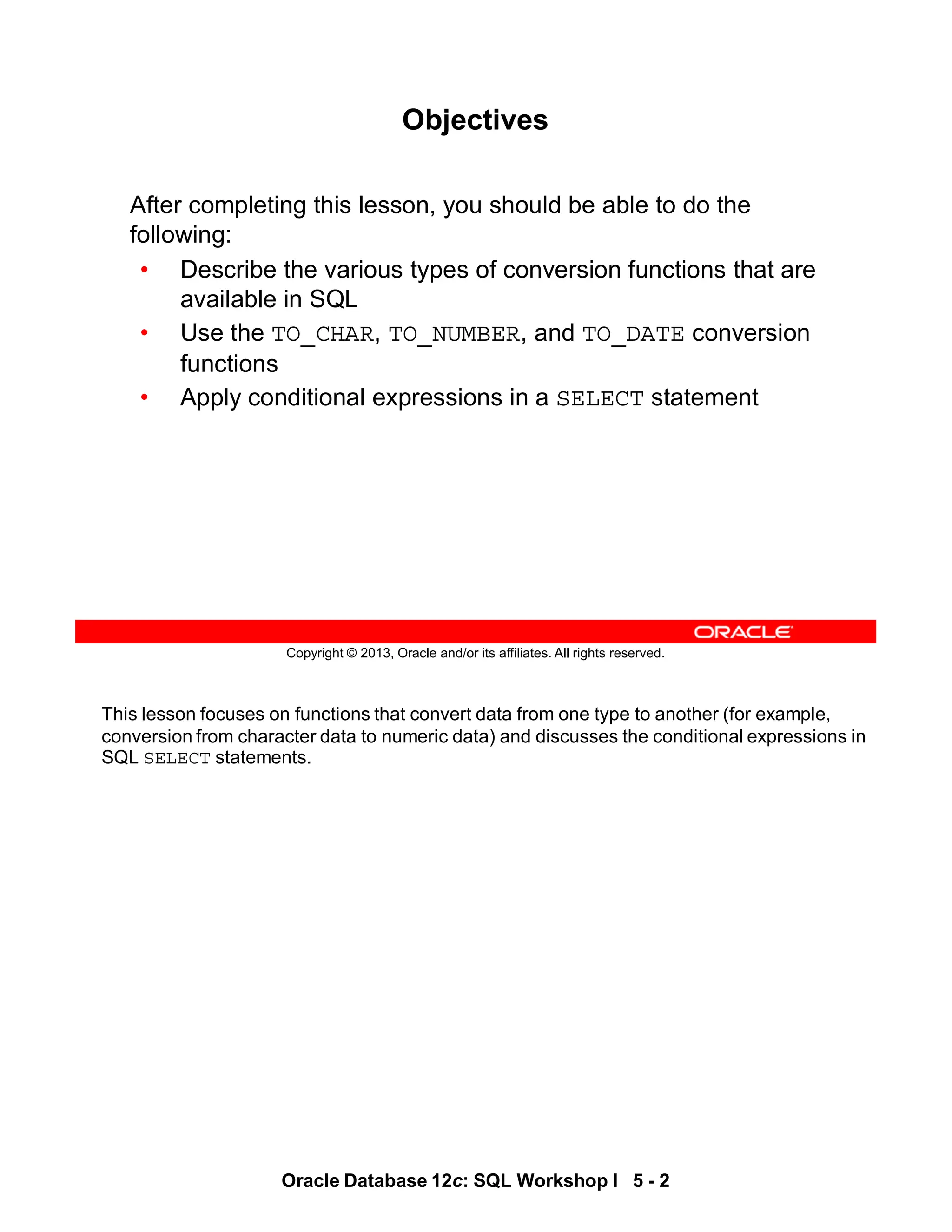 This lesson focuses on functions that convert data from one type to another (for example,
conversion from character data to numeric data) and discusses the conditional expressions in
SQL SELECT statements.
Oracle Database 12c: SQL Workshop I 5 - 2
Copyright © 2013, Oracle and/or its affiliates. All rights reserved.
Objectives
After completing this lesson, you should be able to do the
following:
• Describe the various types of conversion functions that are
available in SQL
• Use the TO_CHAR, TO_NUMBER, and TO_DATE conversion
functions
• Apply conditional expressions in a SELECT statement
 
