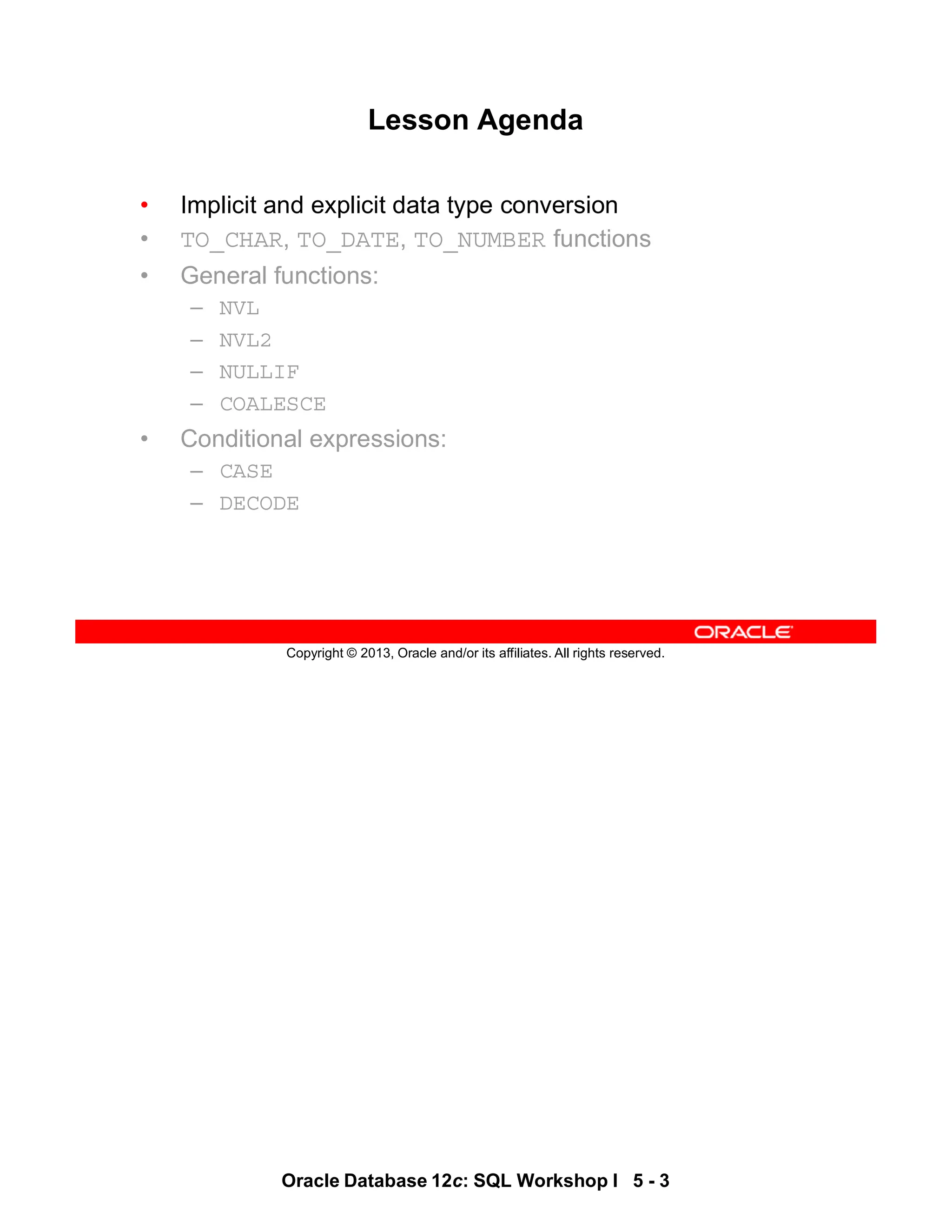 Oracle Database 12c: SQL Workshop I 5 - 3
Copyright © 2013, Oracle and/or its affiliates. All rights reserved.
Lesson Agenda
• Implicit and explicit data type conversion
• TO_CHAR, TO_DATE, TO_NUMBER functions
• General functions:
– NVL
– NVL2
– NULLIF
– COALESCE
• Conditional expressions:
– CASE
– DECODE
 