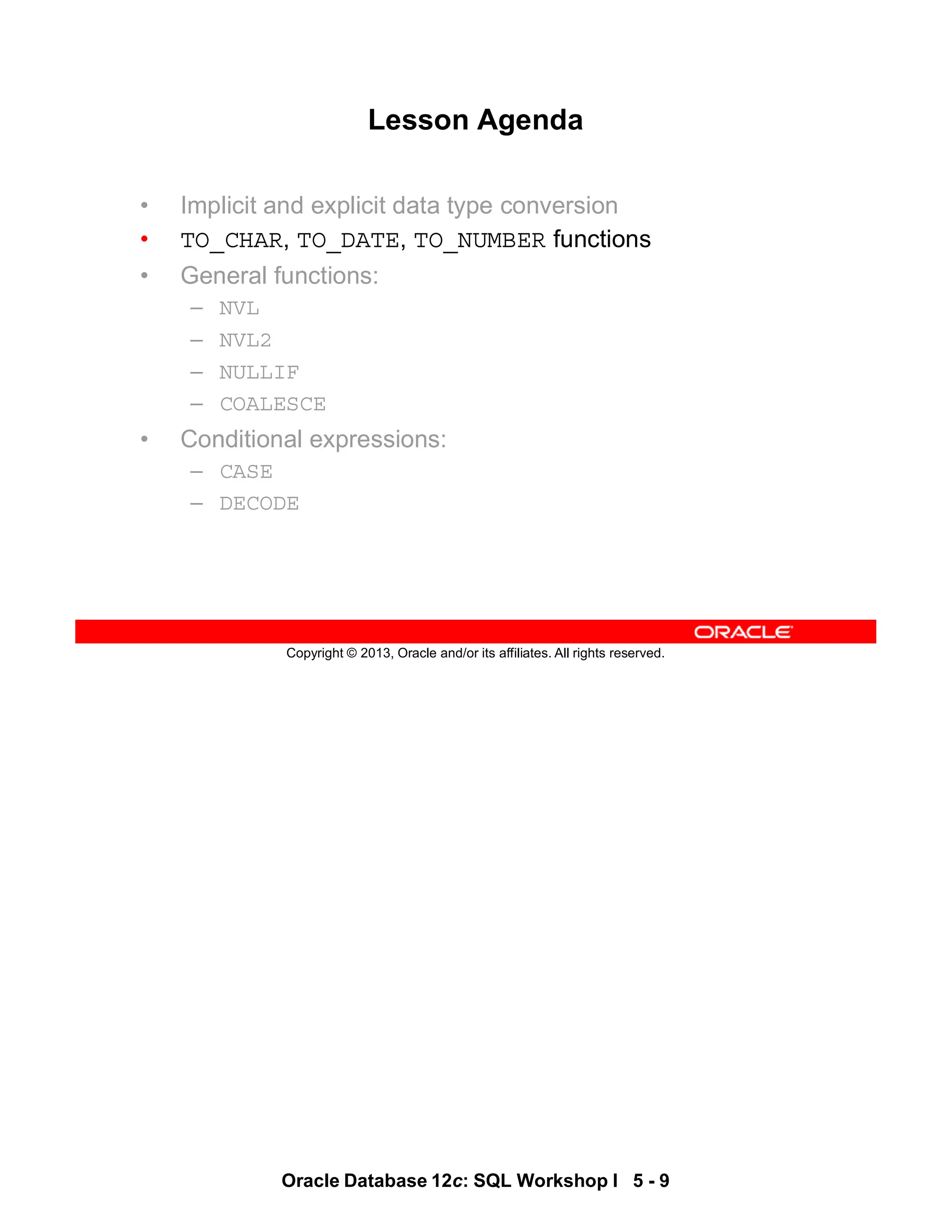 Oracle Database 12c: SQL Workshop I 5 - 9
Copyright © 2013, Oracle and/or its affiliates. All rights reserved.
Lesson Agenda
• Implicit and explicit data type conversion
• TO_CHAR, TO_DATE, TO_NUMBER functions
• General functions:
– NVL
– NVL2
– NULLIF
– COALESCE
• Conditional expressions:
– CASE
– DECODE
 
