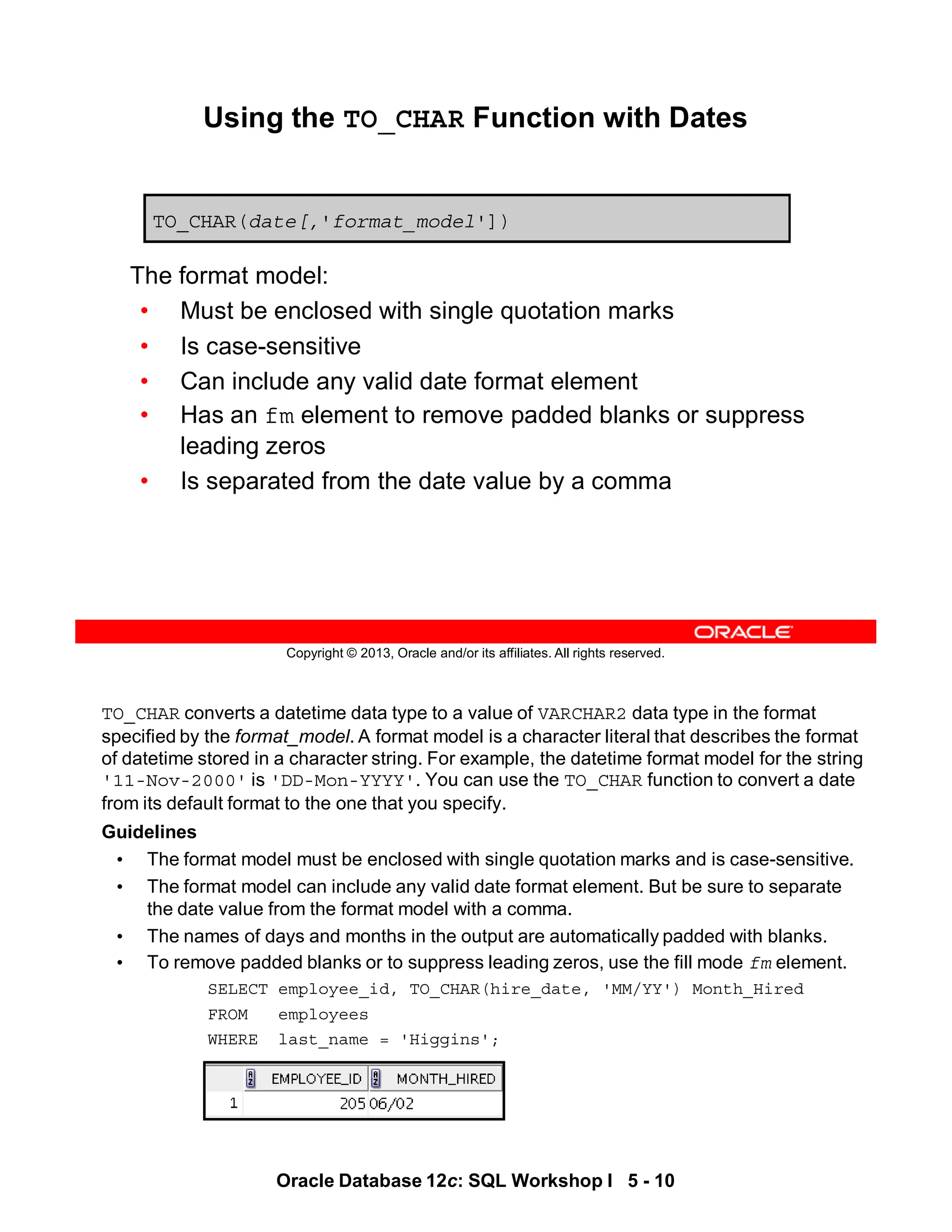 TO_CHAR converts a datetime data type to a value of VARCHAR2 data type in the format
specified by the format_model. A format model is a character literal that describes the format
of datetime stored in a character string. For example, the datetime format model for the string
'11-Nov-2000' is 'DD-Mon-YYYY'. You can use the TO_CHAR function to convert a date
from its default format to the one that you specify.
Guidelines
• The format model must be enclosed with single quotation marks and is case-sensitive.
• The format model can include any valid date format element. But be sure to separate
the date value from the format model with a comma.
• The names of days and months in the output are automatically padded with blanks.
• To remove padded blanks or to suppress leading zeros, use the fill mode fm element.
SELECT employee_id, TO_CHAR(hire_date, 'MM/YY') Month_Hired
FROM employees
WHERE last_name = 'Higgins';
Oracle Database 12c: SQL Workshop I 5 - 10
Copyright © 2013, Oracle and/or its affiliates. All rights reserved.
Using the TO_CHAR Function with Dates
The format model:
• Must be enclosed with single quotation marks
• Is case-sensitive
• Can include any valid date format element
• Has an fm element to remove padded blanks or suppress
leading zeros
• Is separated from the date value by a comma
TO_CHAR(date[,'format_model'])
 