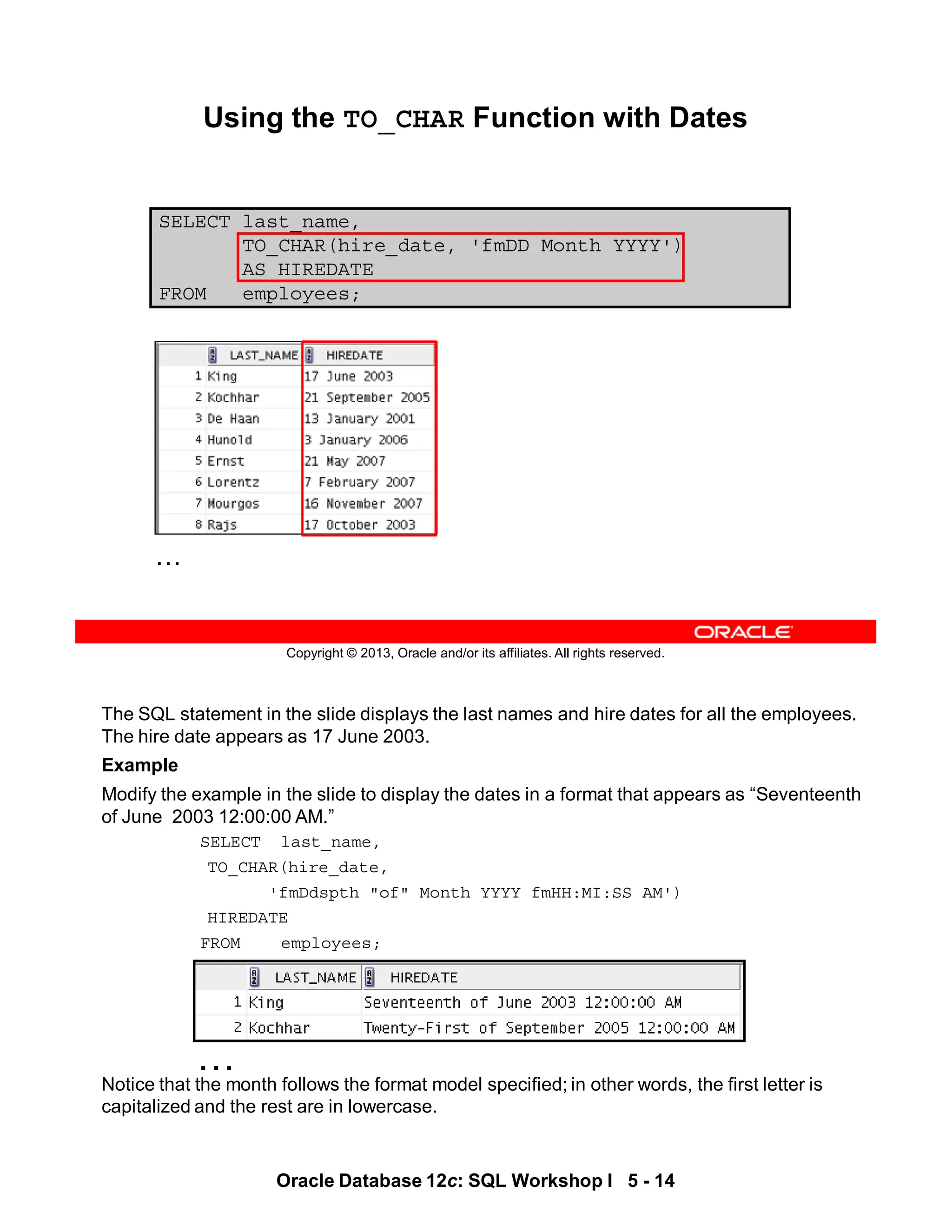 The SQL statement in the slide displays the last names and hire dates for all the employees.
The hire date appears as 17 June 2003.
Example
Modify the example in the slide to display the dates in a format that appears as “Seventeenth
of June 2003 12:00:00 AM.”
SELECT last_name,
TO_CHAR(hire_date,
'fmDdspth "of" Month YYYY fmHH:MI:SS AM')
HIREDATE
FROM employees;
Notice that the month follows the format model specified; in other words, the first letter is
capitalized and the rest are in lowercase.
…
Oracle Database 12c: SQL Workshop I 5 - 14
Copyright © 2013, Oracle and/or its affiliates. All rights reserved.
SELECT last_name,
TO_CHAR(hire_date, 'fmDD Month YYYY')
AS HIREDATE
FROM employees;
Using the TO_CHAR Function with Dates
…
 