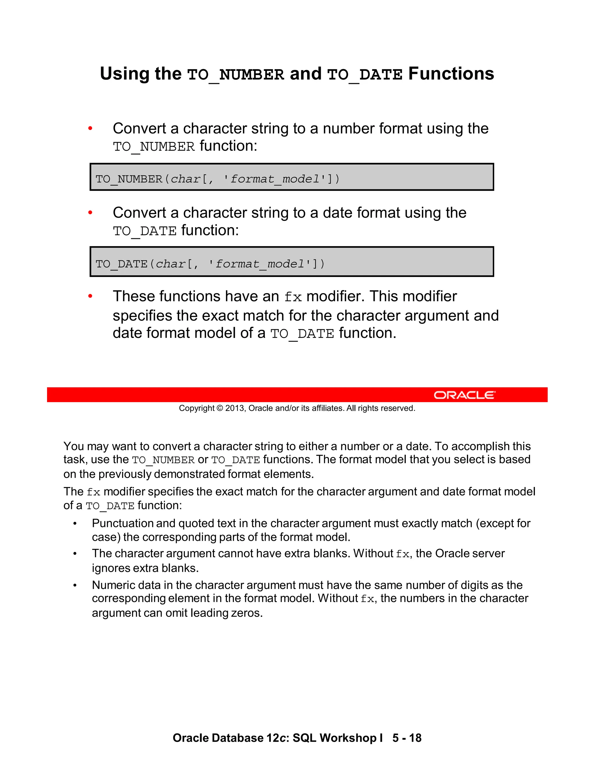 You may want to convert a character string to either a number or a date. To accomplish this
task, use the TO_NUMBER or TO_DATE functions. The format model that you select is based
on the previously demonstrated format elements.
The fx modifier specifies the exact match for the character argument and date format model
of a TO_DATE function:
• Punctuation and quoted text in the character argument must exactly match (except for
case) the corresponding parts of the format model.
• The character argument cannot have extra blanks. Without fx, the Oracle server
ignores extra blanks.
• Numeric data in the character argument must have the same number of digits as the
corresponding element in the format model. Without fx, the numbers in the character
argument can omit leading zeros.
Oracle Database 12c: SQL Workshop I 5 - 18
Copyright © 2013, Oracle and/or its affiliates. All rights reserved.
Using the TO_NUMBER and TO_DATE Functions
• Convert a character string to a number format using the
TO_NUMBER function:
• Convert a character string to a date format using the
TO_DATE function:
• These functions have an fx modifier. This modifier
specifies the exact match for the character argument and
date format model of a TO_DATE function.
TO_NUMBER(char[, 'format_model'])
TO_DATE(char[, 'format_model'])
 