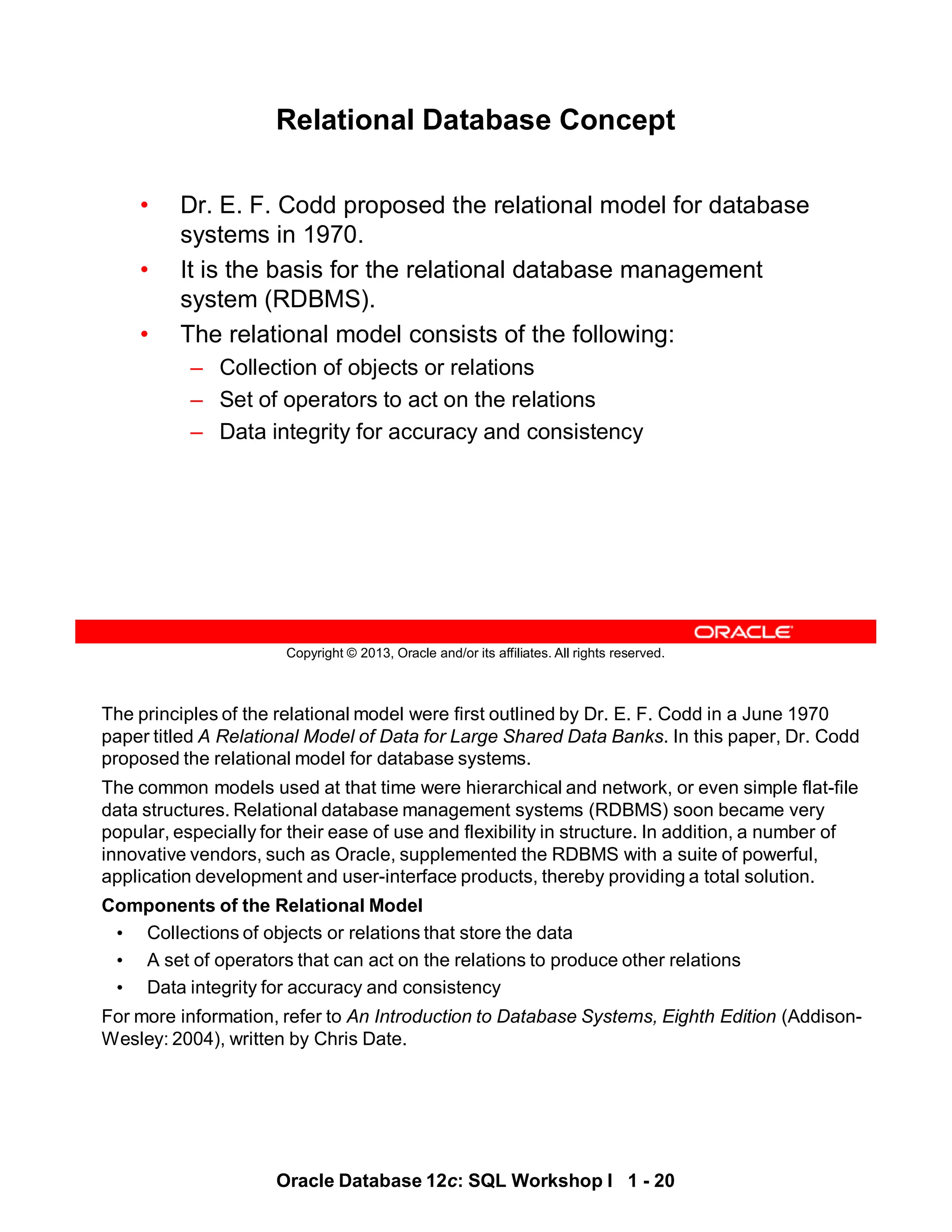 The principles of the relational model were first outlined by Dr. E. F. Codd in a June 1970
paper titled A Relational Model of Data for Large Shared Data Banks. In this paper, Dr. Codd
proposed the relational model for database systems.
The common models used at that time were hierarchical and network, or even simple flat-file
data structures. Relational database management systems (RDBMS) soon became very
popular, especially for their ease of use and flexibility in structure. In addition, a number of
innovative vendors, such as Oracle, supplemented the RDBMS with a suite of powerful,
application development and user-interface products, thereby providing a total solution.
Components of the Relational Model
• Collections of objects or relations that store the data
• A set of operators that can act on the relations to produce other relations
• Data integrity for accuracy and consistency
For more information, refer to An Introduction to Database Systems, Eighth Edition (Addison-
Wesley: 2004), written by Chris Date.
Oracle Database 12c: SQL Workshop I 1 - 20
Copyright © 2013, Oracle and/or its affiliates. All rights reserved.
Relational Database Concept
• Dr. E. F. Codd proposed the relational model for database
systems in 1970.
• The relational model consists of the following:
– Collection of objects or relations
– Set of operators to act on the relations
– Data integrity for accuracy and consistency
• It is the basis for the relational database management
system (RDBMS).
 