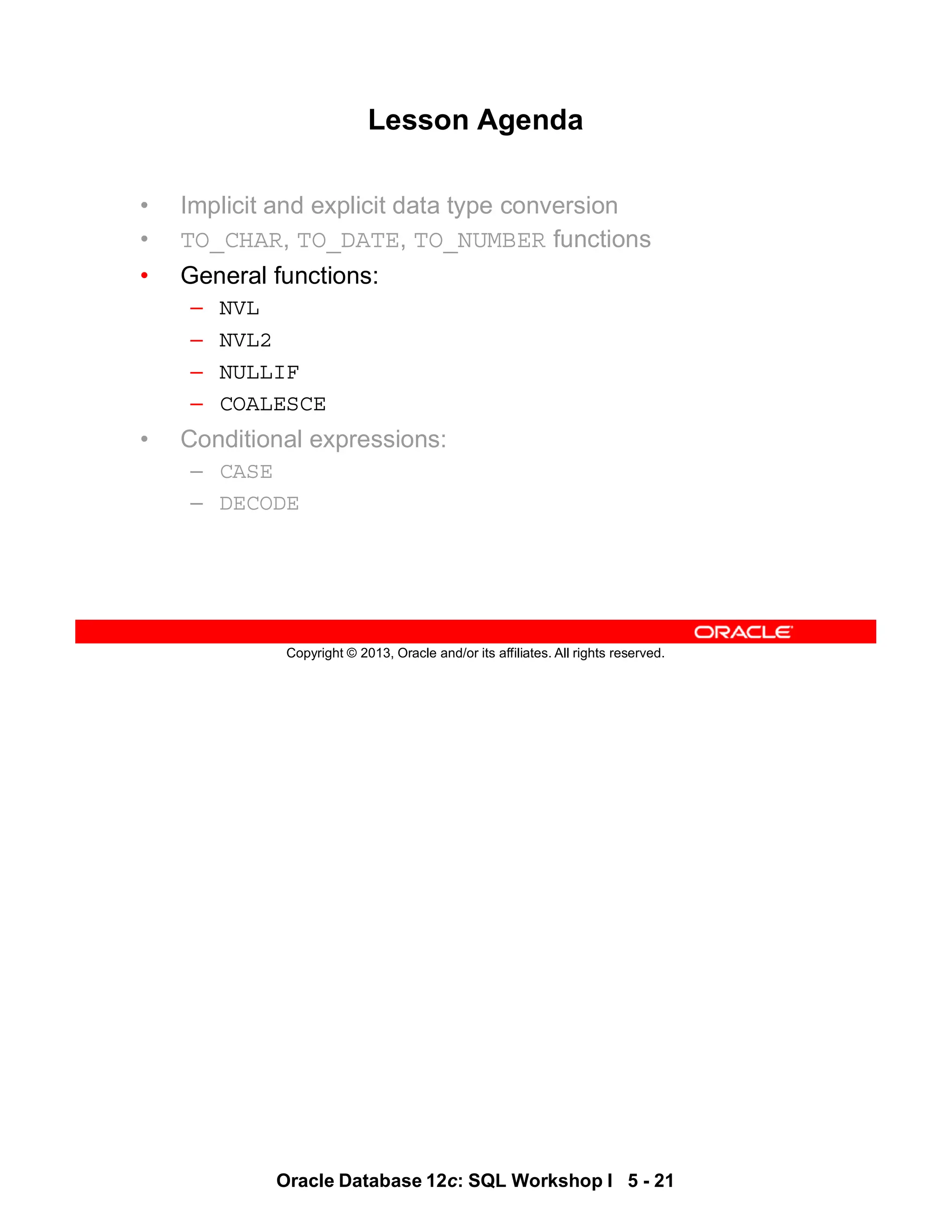 Oracle Database 12c: SQL Workshop I 5 - 21
Copyright © 2013, Oracle and/or its affiliates. All rights reserved.
Lesson Agenda
• Implicit and explicit data type conversion
• TO_CHAR, TO_DATE, TO_NUMBER functions
• General functions:
– NVL
– NVL2
– NULLIF
– COALESCE
• Conditional expressions:
– CASE
– DECODE
 
