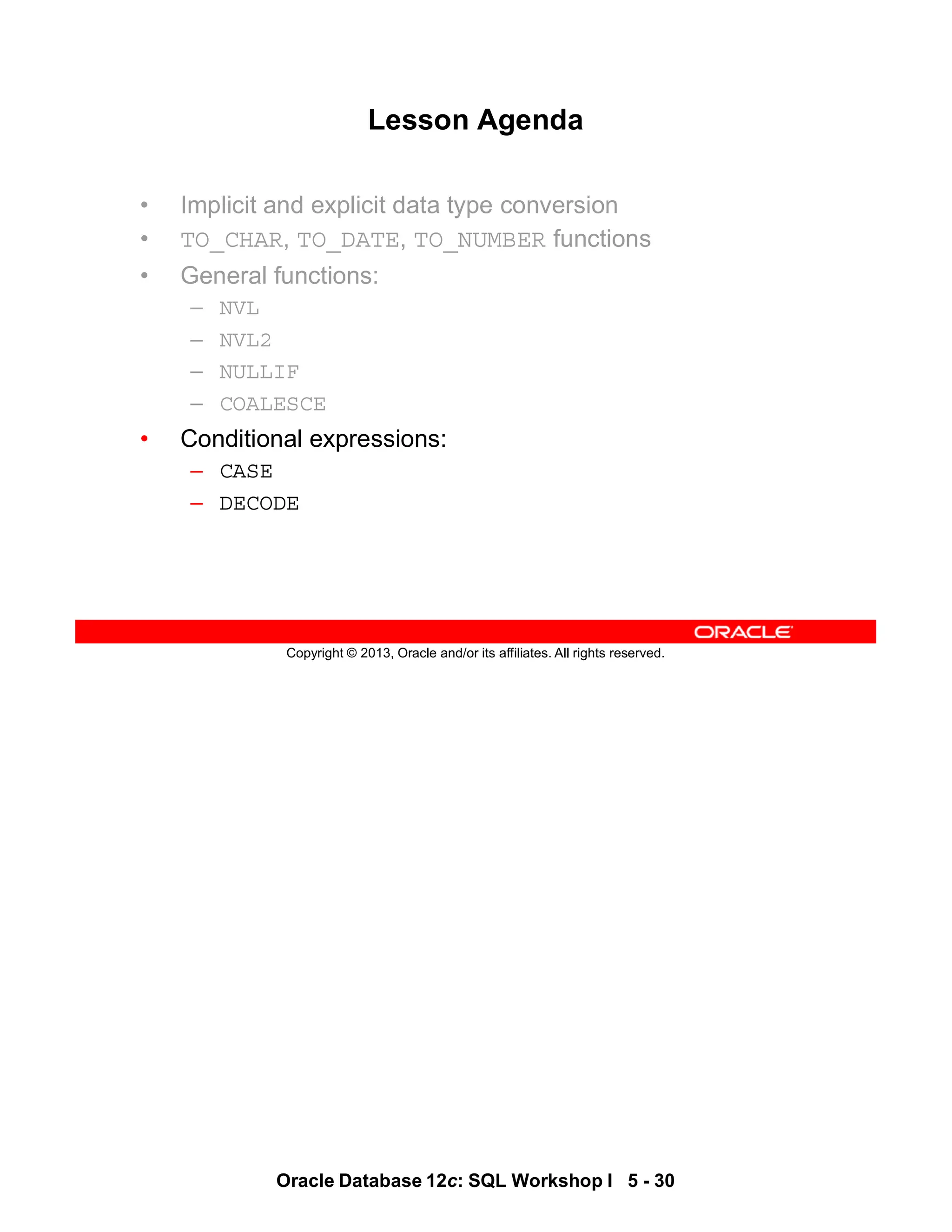 Oracle Database 12c: SQL Workshop I 5 - 30
Copyright © 2013, Oracle and/or its affiliates. All rights reserved.
Lesson Agenda
• Implicit and explicit data type conversion
• TO_CHAR, TO_DATE, TO_NUMBER functions
• General functions:
– NVL
– NVL2
– NULLIF
– COALESCE
• Conditional expressions:
– CASE
– DECODE
 
