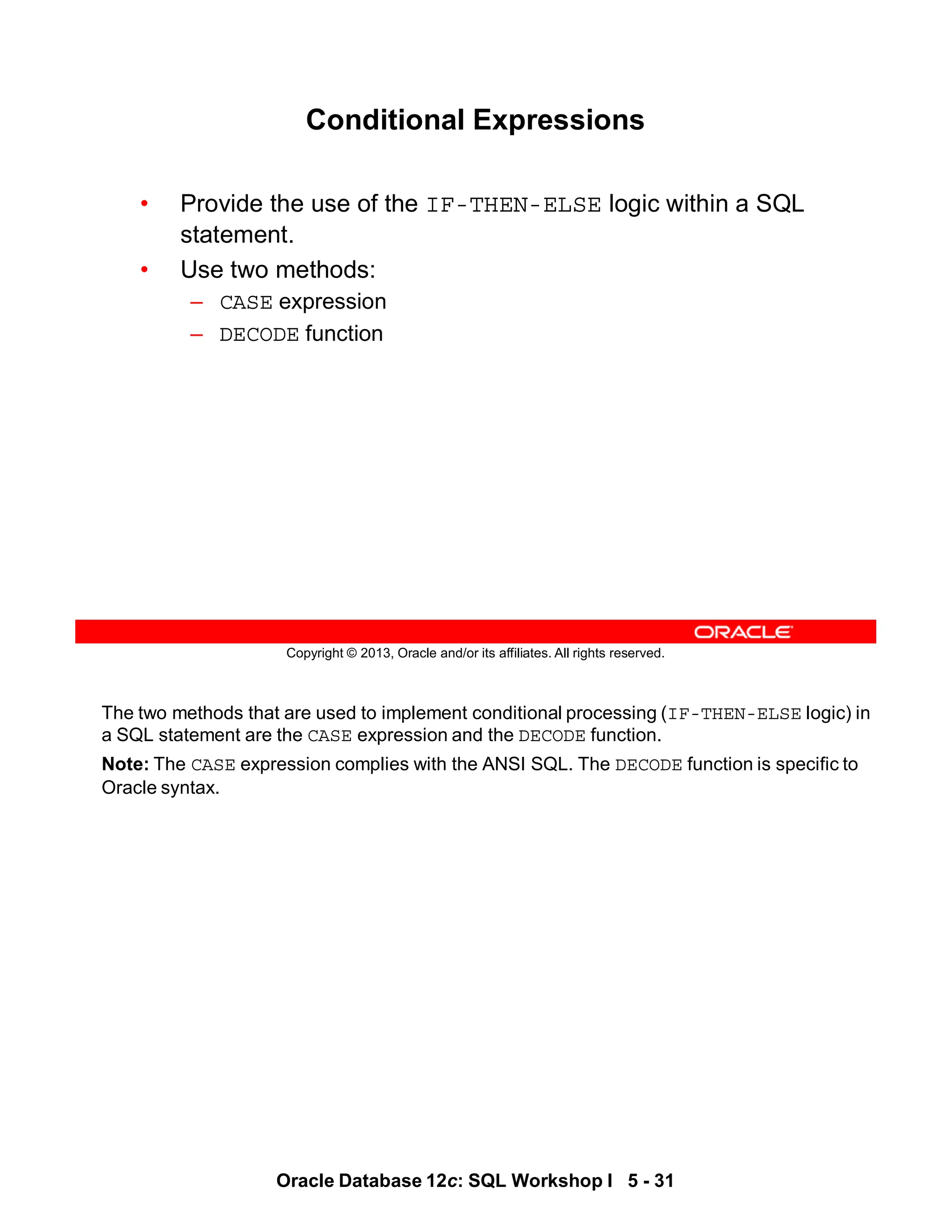 The two methods that are used to implement conditional processing (IF-THEN-ELSE logic) in
a SQL statement are the CASE expression and the DECODE function.
Note: The CASE expression complies with the ANSI SQL. The DECODE function is specific to
Oracle syntax.
Oracle Database 12c: SQL Workshop I 5 - 31
Copyright © 2013, Oracle and/or its affiliates. All rights reserved.
Conditional Expressions
• Provide the use of the IF-THEN-ELSE logic within a SQL
statement.
• Use two methods:
– CASE expression
– DECODE function
 