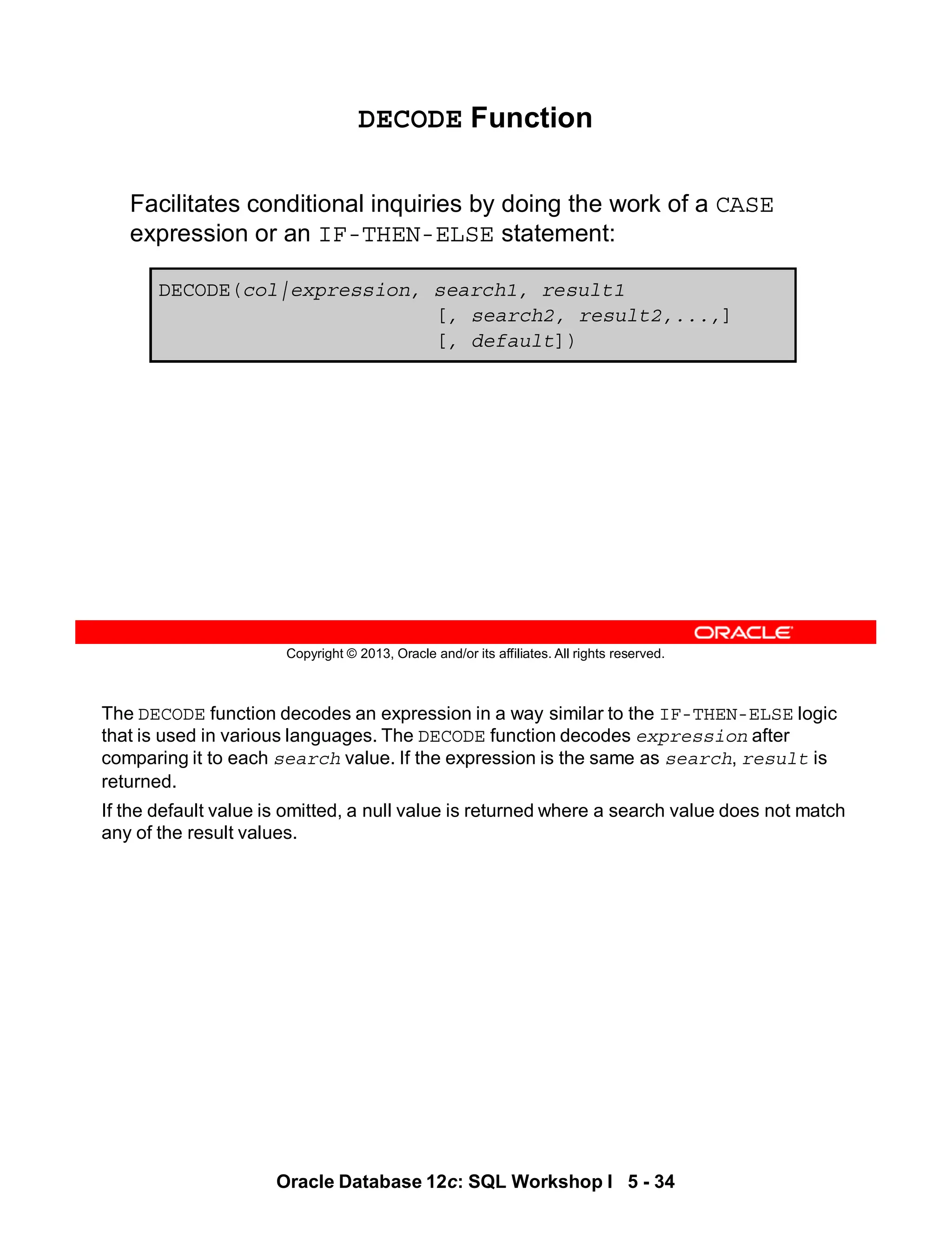 The DECODE function decodes an expression in a way similar to the IF-THEN-ELSE logic
that is used in various languages. The DECODE function decodes expression after
comparing it to each search value. If the expression is the same as search, result is
returned.
If the default value is omitted, a null value is returned where a search value does not match
any of the result values.
Oracle Database 12c: SQL Workshop I 5 - 34
Copyright © 2013, Oracle and/or its affiliates. All rights reserved.
DECODE Function
Facilitates conditional inquiries by doing the work of a CASE
expression or an IF-THEN-ELSE statement:
DECODE(col|expression, search1, result1
[, search2, result2,...,]
[, default])
 