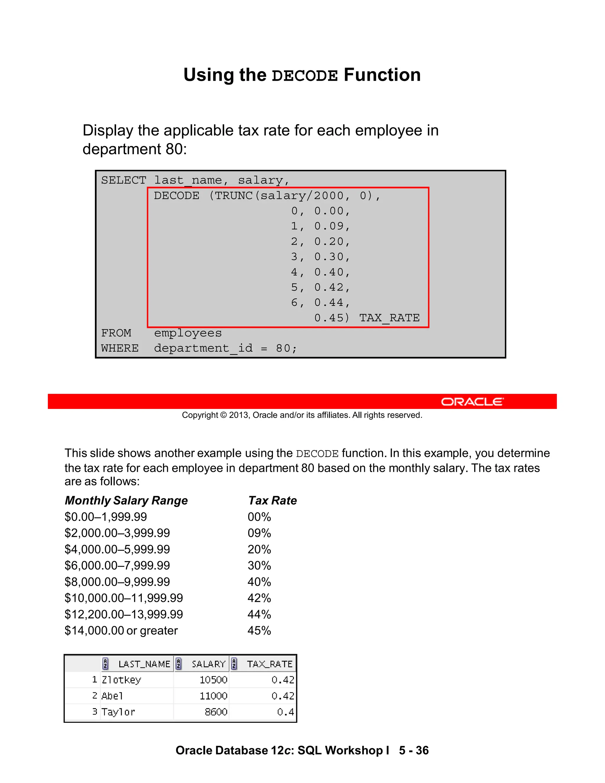 This slide shows another example using the DECODE function. In this example, you determine
the tax rate for each employee in department 80 based on the monthly salary. The tax rates
are as follows:
Monthly Salary Range Tax Rate
$0.00–1,999.99 00%
$2,000.00–3,999.99 09%
$4,000.00–5,999.99 20%
$6,000.00–7,999.99 30%
$8,000.00–9,999.99 40%
$10,000.00–11,999.99 42%
$12,200.00–13,999.99 44%
$14,000.00 or greater 45%
Oracle Database 12c: SQL Workshop I 5 - 36
Copyright © 2013, Oracle and/or its affiliates. All rights reserved.
SELECT last_name, salary,
DECODE (TRUNC(salary/2000, 0),
0, 0.00,
1, 0.09,
2, 0.20,
3, 0.30,
4, 0.40,
5, 0.42,
6, 0.44,
0.45) TAX_RATE
FROM employees
WHERE department_id = 80;
Using the DECODE Function
Display the applicable tax rate for each employee in
department 80:
 