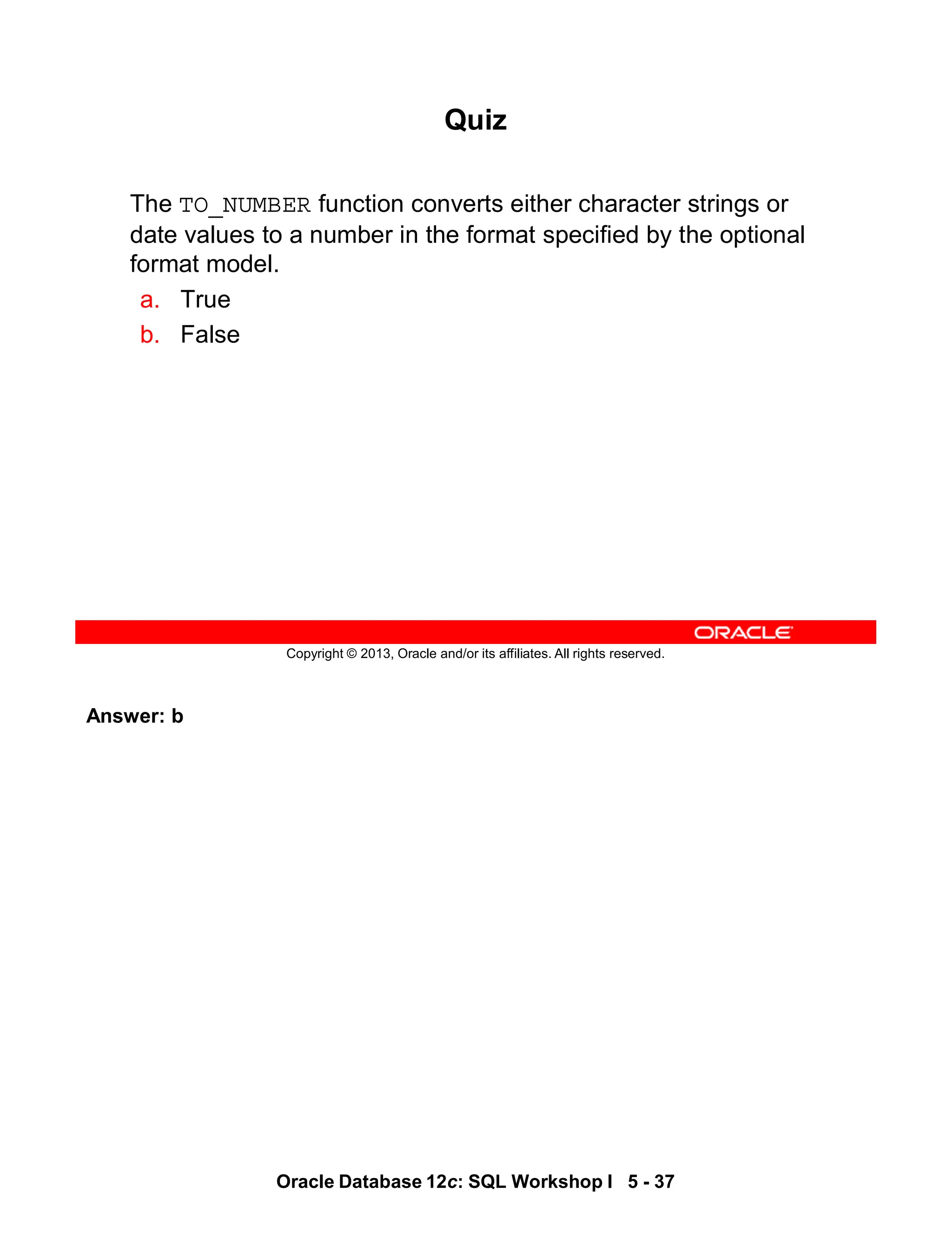 Answer: b
Oracle Database 12c: SQL Workshop I 5 - 37
Copyright © 2013, Oracle and/or its affiliates. All rights reserved.
Quiz
The TO_NUMBER function converts either character strings or
date values to a number in the format specified by the optional
format model.
a. True
b. False
 
